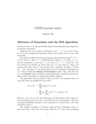 CS229 Lecture notes
Andrew Ng
Mixtures of Gaussians and the EM algorithm
In this set of notes, we discuss the EM (Expectation-Maximization) algorithm
for density estimation.
Suppose that we are given a training set {x(1)
, . . . , x(n)
} as usual. Since
we are in the unsupervised learning setting, these points do not come with
any labels.
We wish to model the data by specifying a joint distribution p(x(i)
, z(i)
) =
p(x(i)
|z(i)
)p(z(i)
). Here, z(i)
∼ Multinomial(φ) (where φj ≥ 0, k
j=1 φj = 1,
and the parameter φj gives p(z(i)
= j)), and x(i)
|z(i)
= j ∼ N(µj, Σj). We
let k denote the number of values that the z(i)
’s can take on. Thus, our
model posits that each x(i)
was generated by randomly choosing z(i)
from
{1, . . . , k}, and then x(i)
was drawn from one of k Gaussians depending on
z(i)
. This is called the mixture of Gaussians model. Also, note that the
z(i)
’s are latent random variables, meaning that they’re hidden/unobserved.
This is what will make our estimation problem diﬃcult.
The parameters of our model are thus φ, µ and Σ. To estimate them, we
can write down the likelihood of our data:
ℓ(φ, µ, Σ) =
n
i=1
log p(x(i)
; φ, µ, Σ)
=
n
i=1
log
k
z(i)=1
p(x(i)
|z(i)
; µ, Σ)p(z(i)
; φ).
However, if we set to zero the derivatives of this formula with respect to
the parameters and try to solve, we’ll ﬁnd that it is not possible to ﬁnd the
maximum likelihood estimates of the parameters in closed form. (Try this
yourself at home.)
The random variables z(i)
indicate which of the k Gaussians each x(i)
had come from. Note that if we knew what the z(i)
’s were, the maximum
1
 