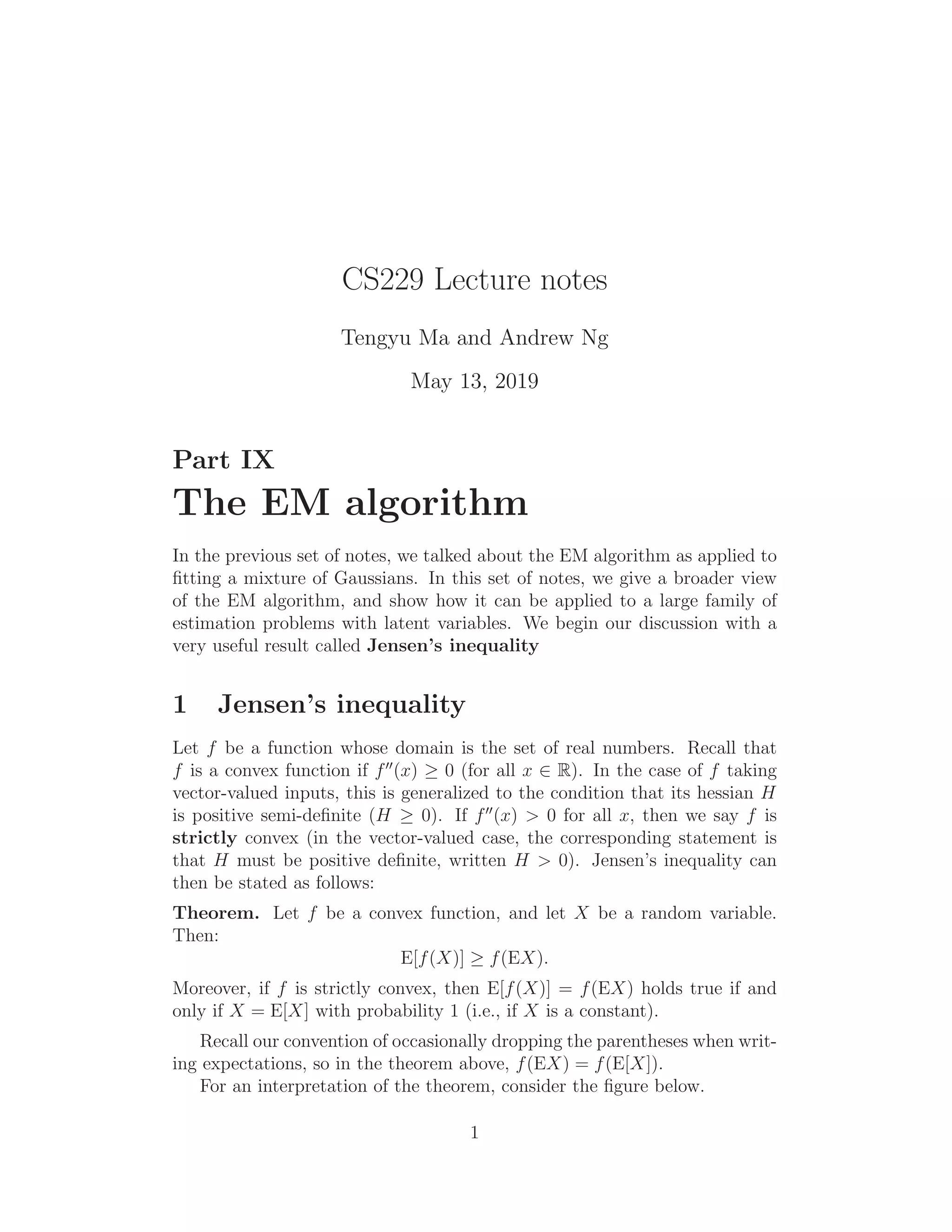 CS229 Lecture notes
Tengyu Ma and Andrew Ng
May 13, 2019
Part IX
The EM algorithm
In the previous set of notes, we talked about the EM algorithm as applied to
ﬁtting a mixture of Gaussians. In this set of notes, we give a broader view
of the EM algorithm, and show how it can be applied to a large family of
estimation problems with latent variables. We begin our discussion with a
very useful result called Jensen’s inequality
1 Jensen’s inequality
Let f be a function whose domain is the set of real numbers. Recall that
f is a convex function if f′′
(x) ≥ 0 (for all x ∈ R). In the case of f taking
vector-valued inputs, this is generalized to the condition that its hessian H
is positive semi-deﬁnite (H ≥ 0). If f′′
(x) > 0 for all x, then we say f is
strictly convex (in the vector-valued case, the corresponding statement is
that H must be positive deﬁnite, written H > 0). Jensen’s inequality can
then be stated as follows:
Theorem. Let f be a convex function, and let X be a random variable.
Then:
E[f(X)] ≥ f(EX).
Moreover, if f is strictly convex, then E[f(X)] = f(EX) holds true if and
only if X = E[X] with probability 1 (i.e., if X is a constant).
Recall our convention of occasionally dropping the parentheses when writ-
ing expectations, so in the theorem above, f(EX) = f(E[X]).
For an interpretation of the theorem, consider the ﬁgure below.
1
 