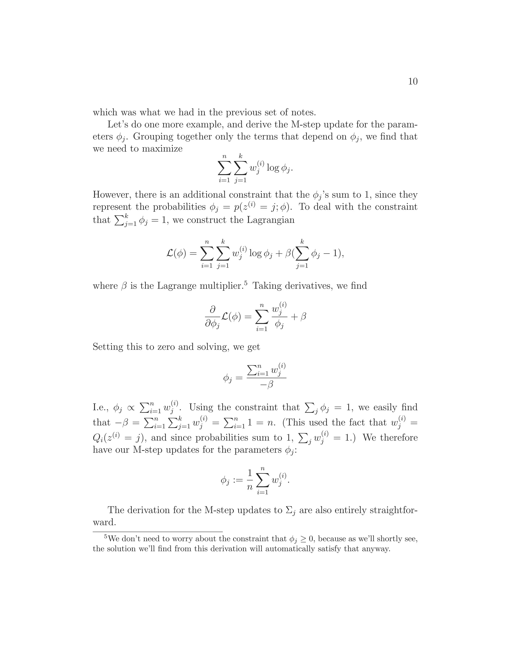 10
which was what we had in the previous set of notes.
Let’s do one more example, and derive the M-step update for the param-
eters φj. Grouping together only the terms that depend on φj, we ﬁnd that
we need to maximize
n
i=1
k
j=1
w
(i)
j log φj.
However, there is an additional constraint that the φj’s sum to 1, since they
represent the probabilities φj = p(z(i)
= j; φ). To deal with the constraint
that k
j=1 φj = 1, we construct the Lagrangian
L(φ) =
n
i=1
k
j=1
w
(i)
j log φj + β(
k
j=1
φj − 1),
where β is the Lagrange multiplier.5
Taking derivatives, we ﬁnd
∂
∂φj
L(φ) =
n
i=1
w
(i)
j
φj
+ β
Setting this to zero and solving, we get
φj =
n
i=1 w
(i)
j
−β
I.e., φj ∝ n
i=1 w
(i)
j . Using the constraint that j φj = 1, we easily ﬁnd
that −β = n
i=1
k
j=1 w
(i)
j = n
i=1 1 = n. (This used the fact that w
(i)
j =
Qi(z(i)
= j), and since probabilities sum to 1, j w
(i)
j = 1.) We therefore
have our M-step updates for the parameters φj:
φj :=
1
n
n
i=1
w
(i)
j .
The derivation for the M-step updates to Σj are also entirely straightfor-
ward.
5
We don’t need to worry about the constraint that φj ≥ 0, because as we’ll shortly see,
the solution we’ll ﬁnd from this derivation will automatically satisfy that anyway.
 
