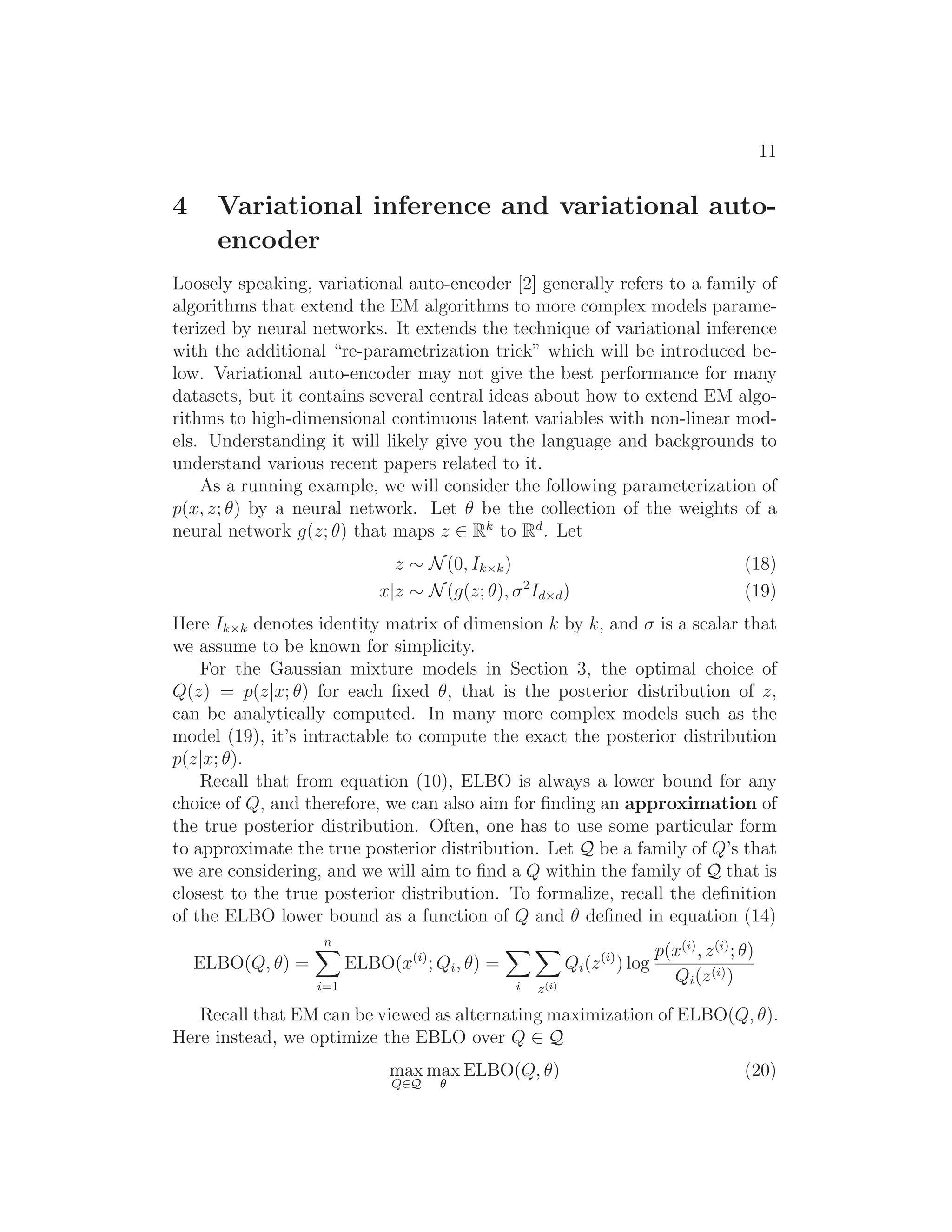 11
4 Variational inference and variational auto-
encoder
Loosely speaking, variational auto-encoder [2] generally refers to a family of
algorithms that extend the EM algorithms to more complex models parame-
terized by neural networks. It extends the technique of variational inference
with the additional “re-parametrization trick” which will be introduced be-
low. Variational auto-encoder may not give the best performance for many
datasets, but it contains several central ideas about how to extend EM algo-
rithms to high-dimensional continuous latent variables with non-linear mod-
els. Understanding it will likely give you the language and backgrounds to
understand various recent papers related to it.
As a running example, we will consider the following parameterization of
p(x, z; θ) by a neural network. Let θ be the collection of the weights of a
neural network g(z; θ) that maps z ∈ Rk
to Rd
. Let
z ∼ N(0, Ik×k) (18)
x|z ∼ N(g(z; θ), σ2
Id×d) (19)
Here Ik×k denotes identity matrix of dimension k by k, and σ is a scalar that
we assume to be known for simplicity.
For the Gaussian mixture models in Section 3, the optimal choice of
Q(z) = p(z|x; θ) for each ﬁxed θ, that is the posterior distribution of z,
can be analytically computed. In many more complex models such as the
model (19), it’s intractable to compute the exact the posterior distribution
p(z|x; θ).
Recall that from equation (10), ELBO is always a lower bound for any
choice of Q, and therefore, we can also aim for ﬁnding an approximation of
the true posterior distribution. Often, one has to use some particular form
to approximate the true posterior distribution. Let Q be a family of Q’s that
we are considering, and we will aim to ﬁnd a Q within the family of Q that is
closest to the true posterior distribution. To formalize, recall the deﬁnition
of the ELBO lower bound as a function of Q and θ deﬁned in equation (14)
ELBO(Q, θ) =
n
i=1
ELBO(x(i)
; Qi, θ) =
i z(i)
Qi(z(i)
) log
p(x(i)
, z(i)
; θ)
Qi(z(i))
Recall that EM can be viewed as alternating maximization of ELBO(Q, θ).
Here instead, we optimize the EBLO over Q ∈ Q
max
Q∈Q
max
θ
ELBO(Q, θ) (20)
 
