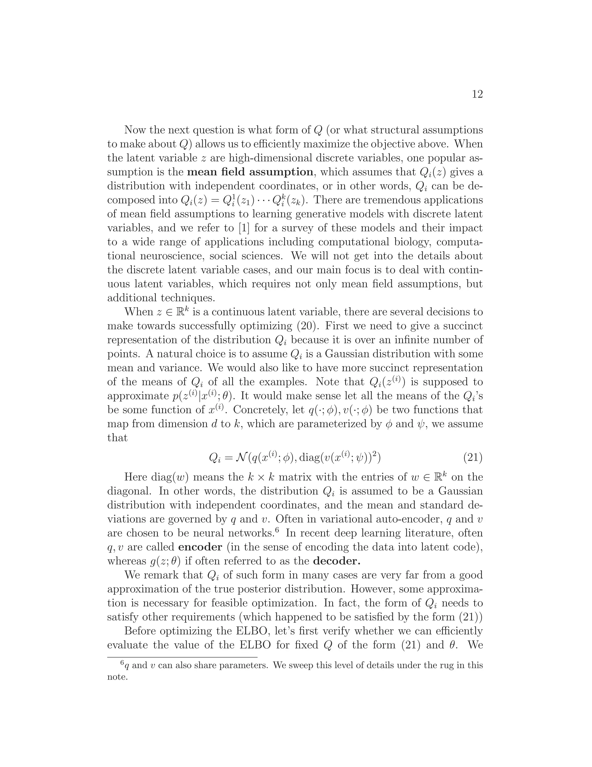 12
Now the next question is what form of Q (or what structural assumptions
to make about Q) allows us to eﬃciently maximize the objective above. When
the latent variable z are high-dimensional discrete variables, one popular as-
sumption is the mean ﬁeld assumption, which assumes that Qi(z) gives a
distribution with independent coordinates, or in other words, Qi can be de-
composed into Qi(z) = Q1
i (z1) · · · Qk
i (zk). There are tremendous applications
of mean ﬁeld assumptions to learning generative models with discrete latent
variables, and we refer to [1] for a survey of these models and their impact
to a wide range of applications including computational biology, computa-
tional neuroscience, social sciences. We will not get into the details about
the discrete latent variable cases, and our main focus is to deal with contin-
uous latent variables, which requires not only mean ﬁeld assumptions, but
additional techniques.
When z ∈ Rk
is a continuous latent variable, there are several decisions to
make towards successfully optimizing (20). First we need to give a succinct
representation of the distribution Qi because it is over an inﬁnite number of
points. A natural choice is to assume Qi is a Gaussian distribution with some
mean and variance. We would also like to have more succinct representation
of the means of Qi of all the examples. Note that Qi(z(i)
) is supposed to
approximate p(z(i)
|x(i)
; θ). It would make sense let all the means of the Qi’s
be some function of x(i)
. Concretely, let q(·; φ), v(·; φ) be two functions that
map from dimension d to k, which are parameterized by φ and ψ, we assume
that
Qi = N(q(x(i)
; φ), diag(v(x(i)
; ψ))2
) (21)
Here diag(w) means the k × k matrix with the entries of w ∈ Rk
on the
diagonal. In other words, the distribution Qi is assumed to be a Gaussian
distribution with independent coordinates, and the mean and standard de-
viations are governed by q and v. Often in variational auto-encoder, q and v
are chosen to be neural networks.6
In recent deep learning literature, often
q, v are called encoder (in the sense of encoding the data into latent code),
whereas g(z; θ) if often referred to as the decoder.
We remark that Qi of such form in many cases are very far from a good
approximation of the true posterior distribution. However, some approxima-
tion is necessary for feasible optimization. In fact, the form of Qi needs to
satisfy other requirements (which happened to be satisﬁed by the form (21))
Before optimizing the ELBO, let’s ﬁrst verify whether we can eﬃciently
evaluate the value of the ELBO for ﬁxed Q of the form (21) and θ. We
6
q and v can also share parameters. We sweep this level of details under the rug in this
note.
 