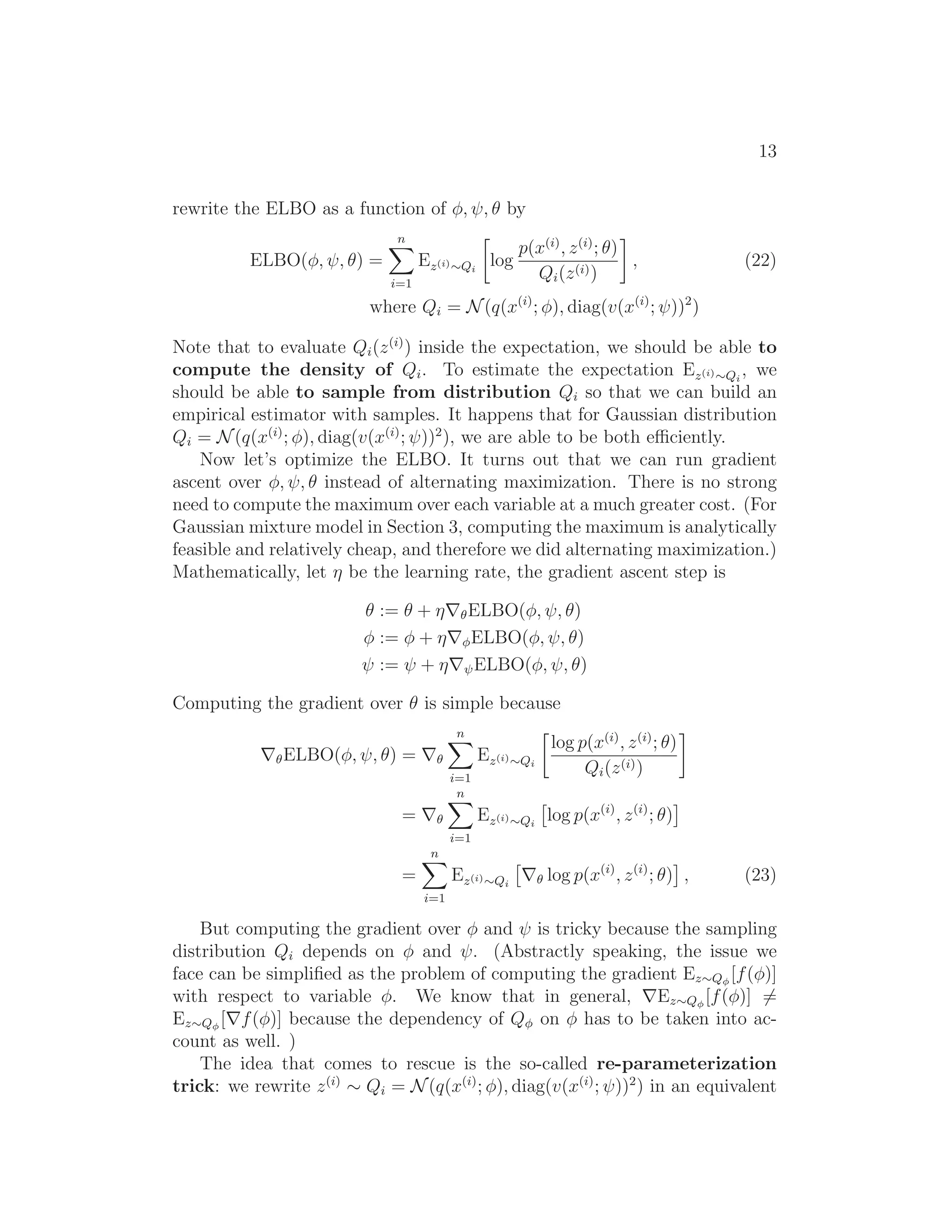 13
rewrite the ELBO as a function of φ, ψ, θ by
ELBO(φ, ψ, θ) =
n
i=1
Ez(i)∼Qi
log
p(x(i)
, z(i)
; θ)
Qi(z(i))
, (22)
where Qi = N(q(x(i)
; φ), diag(v(x(i)
; ψ))2
)
Note that to evaluate Qi(z(i)
) inside the expectation, we should be able to
compute the density of Qi. To estimate the expectation Ez(i)∼Qi
, we
should be able to sample from distribution Qi so that we can build an
empirical estimator with samples. It happens that for Gaussian distribution
Qi = N(q(x(i)
; φ), diag(v(x(i)
; ψ))2
), we are able to be both eﬃciently.
Now let’s optimize the ELBO. It turns out that we can run gradient
ascent over φ, ψ, θ instead of alternating maximization. There is no strong
need to compute the maximum over each variable at a much greater cost. (For
Gaussian mixture model in Section 3, computing the maximum is analytically
feasible and relatively cheap, and therefore we did alternating maximization.)
Mathematically, let η be the learning rate, the gradient ascent step is
θ := θ + η∇θELBO(φ, ψ, θ)
φ := φ + η∇φELBO(φ, ψ, θ)
ψ := ψ + η∇ψELBO(φ, ψ, θ)
Computing the gradient over θ is simple because
∇θELBO(φ, ψ, θ) = ∇θ
n
i=1
Ez(i)∼Qi
log p(x(i)
, z(i)
; θ)
Qi(z(i))
= ∇θ
n
i=1
Ez(i)∼Qi
log p(x(i)
, z(i)
; θ)
=
n
i=1
Ez(i)∼Qi
∇θ log p(x(i)
, z(i)
; θ) , (23)
But computing the gradient over φ and ψ is tricky because the sampling
distribution Qi depends on φ and ψ. (Abstractly speaking, the issue we
face can be simpliﬁed as the problem of computing the gradient Ez∼Qφ
[f(φ)]
with respect to variable φ. We know that in general, ∇Ez∼Qφ
[f(φ)] =
Ez∼Qφ
[∇f(φ)] because the dependency of Qφ on φ has to be taken into ac-
count as well. )
The idea that comes to rescue is the so-called re-parameterization
trick: we rewrite z(i)
∼ Qi = N(q(x(i)
; φ), diag(v(x(i)
; ψ))2
) in an equivalent
 