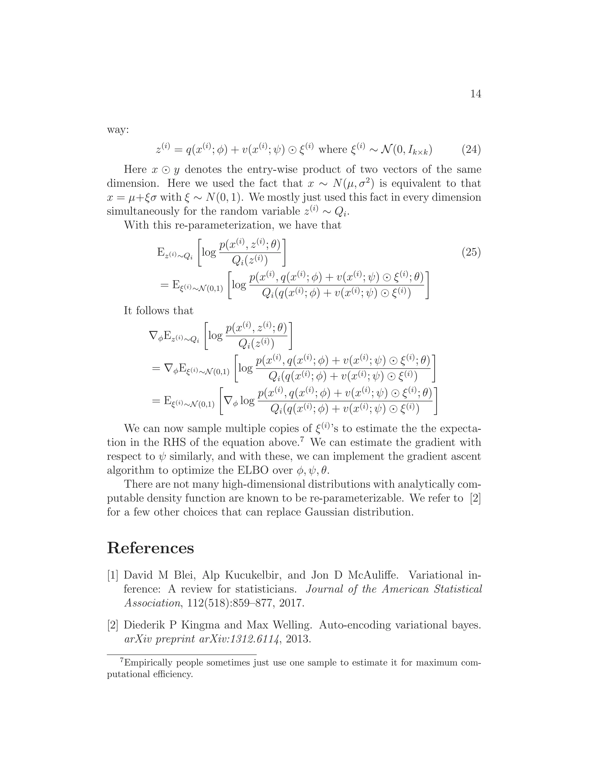 14
way:
z(i)
= q(x(i)
; φ) + v(x(i)
; ψ) ⊙ ξ(i)
where ξ(i)
∼ N(0, Ik×k) (24)
Here x ⊙ y denotes the entry-wise product of two vectors of the same
dimension. Here we used the fact that x ∼ N(µ, σ2
) is equivalent to that
x = µ+ξσ with ξ ∼ N(0, 1). We mostly just used this fact in every dimension
simultaneously for the random variable z(i)
∼ Qi.
With this re-parameterization, we have that
Ez(i)∼Qi
log
p(x(i)
, z(i)
; θ)
Qi(z(i))
(25)
= Eξ(i)∼N(0,1) log
p(x(i)
, q(x(i)
; φ) + v(x(i)
; ψ) ⊙ ξ(i)
; θ)
Qi(q(x(i); φ) + v(x(i); ψ) ⊙ ξ(i))
It follows that
∇φEz(i)∼Qi
log
p(x(i)
, z(i)
; θ)
Qi(z(i))
= ∇φEξ(i)∼N(0,1) log
p(x(i)
, q(x(i)
; φ) + v(x(i)
; ψ) ⊙ ξ(i)
; θ)
Qi(q(x(i); φ) + v(x(i); ψ) ⊙ ξ(i))
= Eξ(i)∼N(0,1) ∇φ log
p(x(i)
, q(x(i)
; φ) + v(x(i)
; ψ) ⊙ ξ(i)
; θ)
Qi(q(x(i); φ) + v(x(i); ψ) ⊙ ξ(i))
We can now sample multiple copies of ξ(i)
’s to estimate the the expecta-
tion in the RHS of the equation above.7
We can estimate the gradient with
respect to ψ similarly, and with these, we can implement the gradient ascent
algorithm to optimize the ELBO over φ, ψ, θ.
There are not many high-dimensional distributions with analytically com-
putable density function are known to be re-parameterizable. We refer to [2]
for a few other choices that can replace Gaussian distribution.
References
[1] David M Blei, Alp Kucukelbir, and Jon D McAuliﬀe. Variational in-
ference: A review for statisticians. Journal of the American Statistical
Association, 112(518):859–877, 2017.
[2] Diederik P Kingma and Max Welling. Auto-encoding variational bayes.
arXiv preprint arXiv:1312.6114, 2013.
7
Empirically people sometimes just use one sample to estimate it for maximum com-
putational eﬃciency.
 