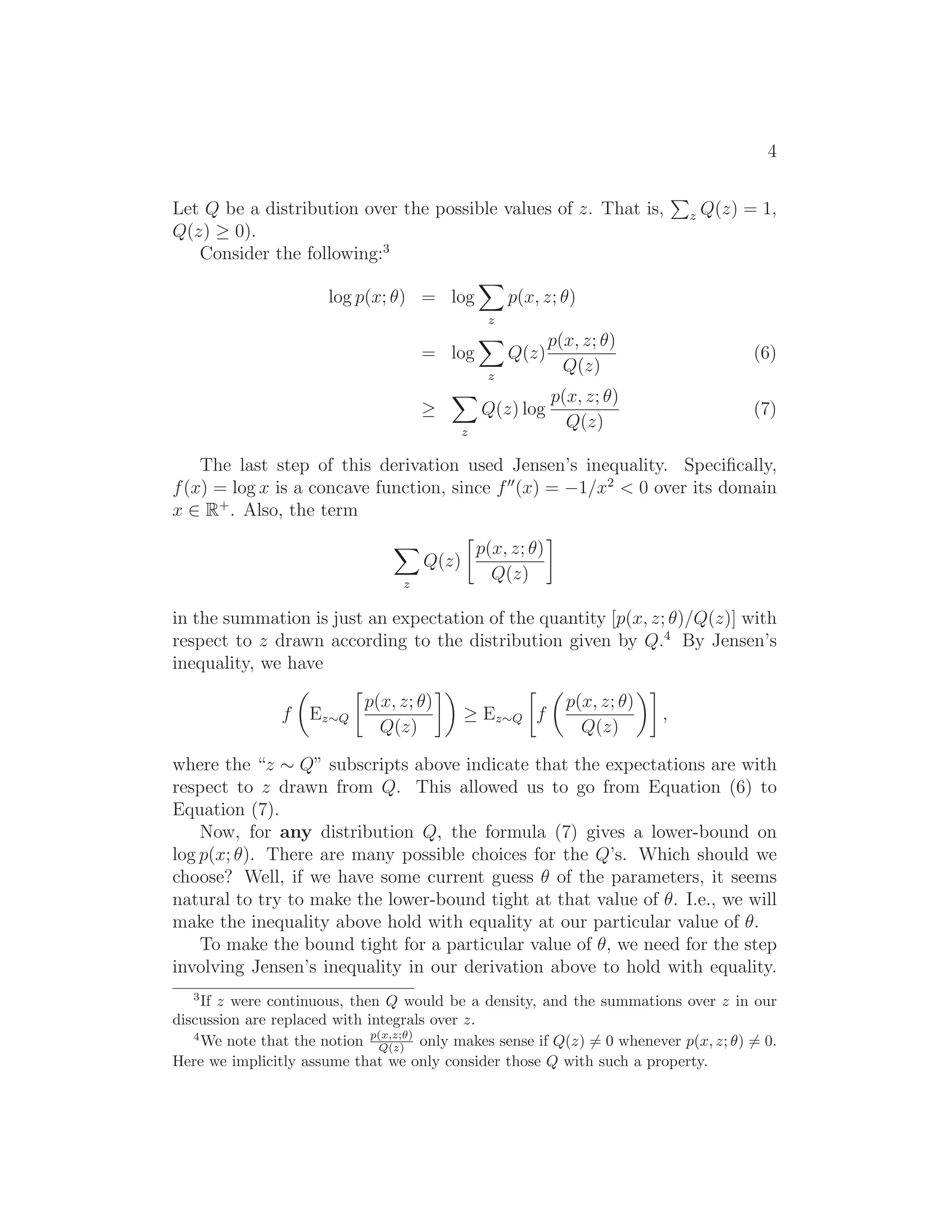 4
Let Q be a distribution over the possible values of z. That is, z Q(z) = 1,
Q(z) ≥ 0).
Consider the following:3
log p(x; θ) = log
z
p(x, z; θ)
= log
z
Q(z)
p(x, z; θ)
Q(z)
(6)
≥
z
Q(z) log
p(x, z; θ)
Q(z)
(7)
The last step of this derivation used Jensen’s inequality. Speciﬁcally,
f(x) = log x is a concave function, since f′′
(x) = −1/x2
< 0 over its domain
x ∈ R+
. Also, the term
z
Q(z)
p(x, z; θ)
Q(z)
in the summation is just an expectation of the quantity [p(x, z; θ)/Q(z)] with
respect to z drawn according to the distribution given by Q.4
By Jensen’s
inequality, we have
f Ez∼Q
p(x, z; θ)
Q(z)
≥ Ez∼Q f
p(x, z; θ)
Q(z)
,
where the “z ∼ Q” subscripts above indicate that the expectations are with
respect to z drawn from Q. This allowed us to go from Equation (6) to
Equation (7).
Now, for any distribution Q, the formula (7) gives a lower-bound on
log p(x; θ). There are many possible choices for the Q’s. Which should we
choose? Well, if we have some current guess θ of the parameters, it seems
natural to try to make the lower-bound tight at that value of θ. I.e., we will
make the inequality above hold with equality at our particular value of θ.
To make the bound tight for a particular value of θ, we need for the step
involving Jensen’s inequality in our derivation above to hold with equality.
3
If z were continuous, then Q would be a density, and the summations over z in our
discussion are replaced with integrals over z.
4
We note that the notion p(x,z;θ)
Q(z) only makes sense if Q(z) = 0 whenever p(x, z; θ) = 0.
Here we implicitly assume that we only consider those Q with such a property.
 