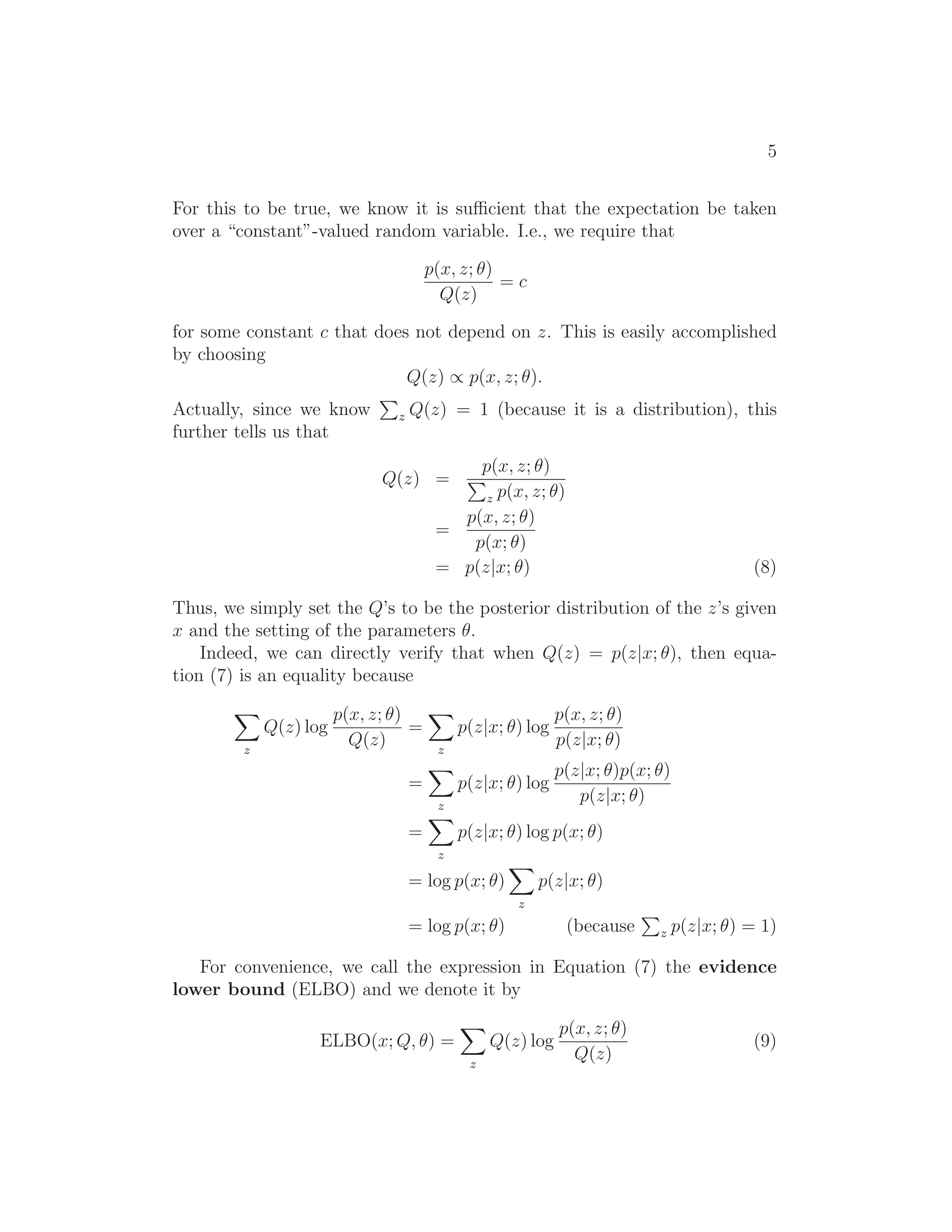 5
For this to be true, we know it is suﬃcient that the expectation be taken
over a “constant”-valued random variable. I.e., we require that
p(x, z; θ)
Q(z)
= c
for some constant c that does not depend on z. This is easily accomplished
by choosing
Q(z) ∝ p(x, z; θ).
Actually, since we know z Q(z) = 1 (because it is a distribution), this
further tells us that
Q(z) =
p(x, z; θ)
z p(x, z; θ)
=
p(x, z; θ)
p(x; θ)
= p(z|x; θ) (8)
Thus, we simply set the Q’s to be the posterior distribution of the z’s given
x and the setting of the parameters θ.
Indeed, we can directly verify that when Q(z) = p(z|x; θ), then equa-
tion (7) is an equality because
z
Q(z) log
p(x, z; θ)
Q(z)
=
z
p(z|x; θ) log
p(x, z; θ)
p(z|x; θ)
=
z
p(z|x; θ) log
p(z|x; θ)p(x; θ)
p(z|x; θ)
=
z
p(z|x; θ) log p(x; θ)
= log p(x; θ)
z
p(z|x; θ)
= log p(x; θ) (because z p(z|x; θ) = 1)
For convenience, we call the expression in Equation (7) the evidence
lower bound (ELBO) and we denote it by
ELBO(x; Q, θ) =
z
Q(z) log
p(x, z; θ)
Q(z)
(9)
 