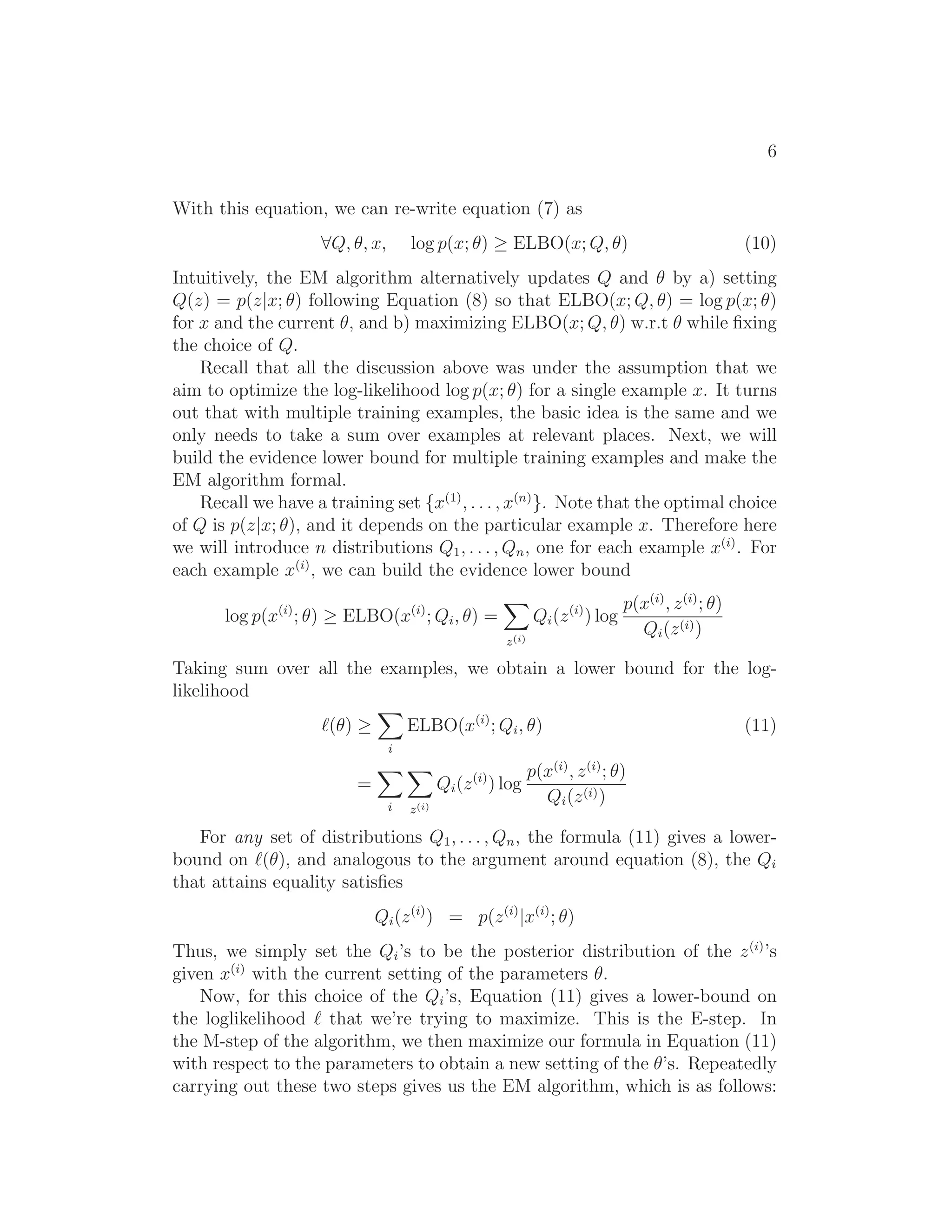 6
With this equation, we can re-write equation (7) as
∀Q, θ, x, log p(x; θ) ≥ ELBO(x; Q, θ) (10)
Intuitively, the EM algorithm alternatively updates Q and θ by a) setting
Q(z) = p(z|x; θ) following Equation (8) so that ELBO(x; Q, θ) = log p(x; θ)
for x and the current θ, and b) maximizing ELBO(x; Q, θ) w.r.t θ while ﬁxing
the choice of Q.
Recall that all the discussion above was under the assumption that we
aim to optimize the log-likelihood log p(x; θ) for a single example x. It turns
out that with multiple training examples, the basic idea is the same and we
only needs to take a sum over examples at relevant places. Next, we will
build the evidence lower bound for multiple training examples and make the
EM algorithm formal.
Recall we have a training set {x(1)
, . . . , x(n)
}. Note that the optimal choice
of Q is p(z|x; θ), and it depends on the particular example x. Therefore here
we will introduce n distributions Q1, . . . , Qn, one for each example x(i)
. For
each example x(i)
, we can build the evidence lower bound
log p(x(i)
; θ) ≥ ELBO(x(i)
; Qi, θ) =
z(i)
Qi(z(i)
) log
p(x(i)
, z(i)
; θ)
Qi(z(i))
Taking sum over all the examples, we obtain a lower bound for the log-
likelihood
ℓ(θ) ≥
i
ELBO(x(i)
; Qi, θ) (11)
=
i z(i)
Qi(z(i)
) log
p(x(i)
, z(i)
; θ)
Qi(z(i))
For any set of distributions Q1, . . . , Qn, the formula (11) gives a lower-
bound on ℓ(θ), and analogous to the argument around equation (8), the Qi
that attains equality satisﬁes
Qi(z(i)
) = p(z(i)
|x(i)
; θ)
Thus, we simply set the Qi’s to be the posterior distribution of the z(i)
’s
given x(i)
with the current setting of the parameters θ.
Now, for this choice of the Qi’s, Equation (11) gives a lower-bound on
the loglikelihood ℓ that we’re trying to maximize. This is the E-step. In
the M-step of the algorithm, we then maximize our formula in Equation (11)
with respect to the parameters to obtain a new setting of the θ’s. Repeatedly
carrying out these two steps gives us the EM algorithm, which is as follows:
 
