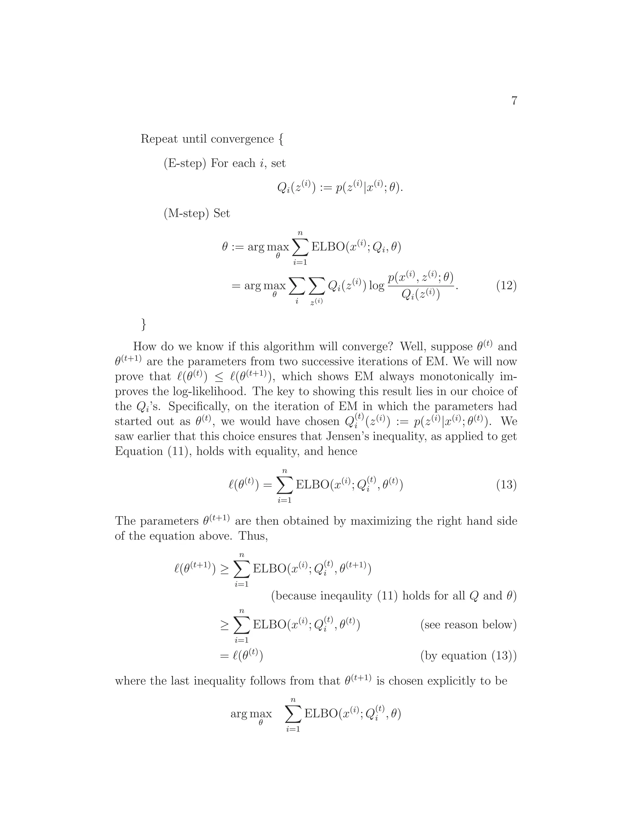7
Repeat until convergence {
(E-step) For each i, set
Qi(z(i)
) := p(z(i)
|x(i)
; θ).
(M-step) Set
θ := arg max
θ
n
i=1
ELBO(x(i)
; Qi, θ)
= arg max
θ
i z(i)
Qi(z(i)
) log
p(x(i)
, z(i)
; θ)
Qi(z(i))
. (12)
}
How do we know if this algorithm will converge? Well, suppose θ(t)
and
θ(t+1)
are the parameters from two successive iterations of EM. We will now
prove that ℓ(θ(t)
) ≤ ℓ(θ(t+1)
), which shows EM always monotonically im-
proves the log-likelihood. The key to showing this result lies in our choice of
the Qi’s. Speciﬁcally, on the iteration of EM in which the parameters had
started out as θ(t)
, we would have chosen Q
(t)
i (z(i)
) := p(z(i)
|x(i)
; θ(t)
). We
saw earlier that this choice ensures that Jensen’s inequality, as applied to get
Equation (11), holds with equality, and hence
ℓ(θ(t)
) =
n
i=1
ELBO(x(i)
; Q
(t)
i , θ(t)
) (13)
The parameters θ(t+1)
are then obtained by maximizing the right hand side
of the equation above. Thus,
ℓ(θ(t+1)
) ≥
n
i=1
ELBO(x(i)
; Q
(t)
i , θ(t+1)
)
(because ineqaulity (11) holds for all Q and θ)
≥
n
i=1
ELBO(x(i)
; Q
(t)
i , θ(t)
) (see reason below)
= ℓ(θ(t)
) (by equation (13))
where the last inequality follows from that θ(t+1)
is chosen explicitly to be
arg max
θ
n
i=1
ELBO(x(i)
; Q
(t)
i , θ)
 