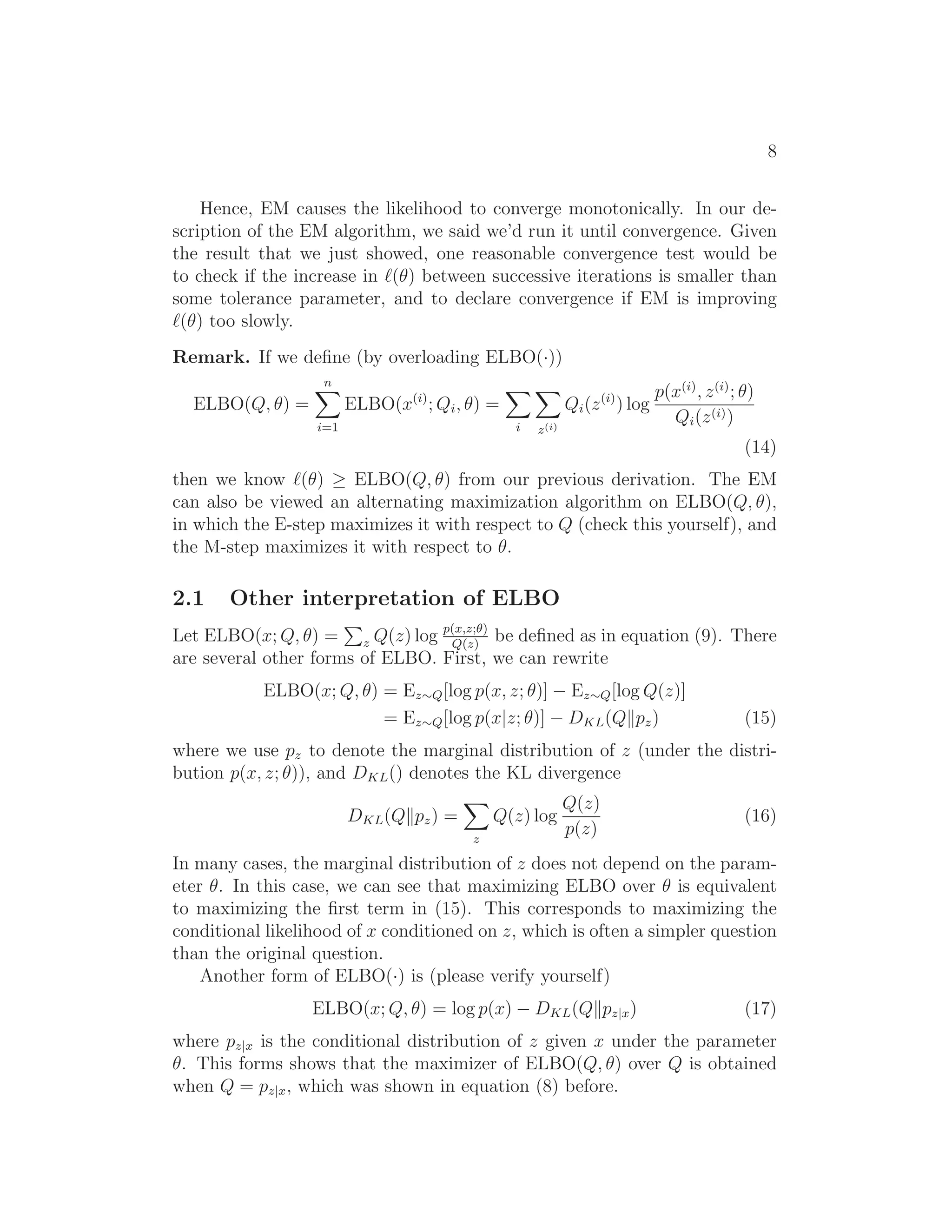 8
Hence, EM causes the likelihood to converge monotonically. In our de-
scription of the EM algorithm, we said we’d run it until convergence. Given
the result that we just showed, one reasonable convergence test would be
to check if the increase in ℓ(θ) between successive iterations is smaller than
some tolerance parameter, and to declare convergence if EM is improving
ℓ(θ) too slowly.
Remark. If we deﬁne (by overloading ELBO(·))
ELBO(Q, θ) =
n
i=1
ELBO(x(i)
; Qi, θ) =
i z(i)
Qi(z(i)
) log
p(x(i)
, z(i)
; θ)
Qi(z(i))
(14)
then we know ℓ(θ) ≥ ELBO(Q, θ) from our previous derivation. The EM
can also be viewed an alternating maximization algorithm on ELBO(Q, θ),
in which the E-step maximizes it with respect to Q (check this yourself), and
the M-step maximizes it with respect to θ.
2.1 Other interpretation of ELBO
Let ELBO(x; Q, θ) = z Q(z) log p(x,z;θ)
Q(z)
be deﬁned as in equation (9). There
are several other forms of ELBO. First, we can rewrite
ELBO(x; Q, θ) = Ez∼Q[log p(x, z; θ)] − Ez∼Q[log Q(z)]
= Ez∼Q[log p(x|z; θ)] − DKL(Q pz) (15)
where we use pz to denote the marginal distribution of z (under the distri-
bution p(x, z; θ)), and DKL() denotes the KL divergence
DKL(Q pz) =
z
Q(z) log
Q(z)
p(z)
(16)
In many cases, the marginal distribution of z does not depend on the param-
eter θ. In this case, we can see that maximizing ELBO over θ is equivalent
to maximizing the ﬁrst term in (15). This corresponds to maximizing the
conditional likelihood of x conditioned on z, which is often a simpler question
than the original question.
Another form of ELBO(·) is (please verify yourself)
ELBO(x; Q, θ) = log p(x) − DKL(Q pz|x) (17)
where pz|x is the conditional distribution of z given x under the parameter
θ. This forms shows that the maximizer of ELBO(Q, θ) over Q is obtained
when Q = pz|x, which was shown in equation (8) before.
 
