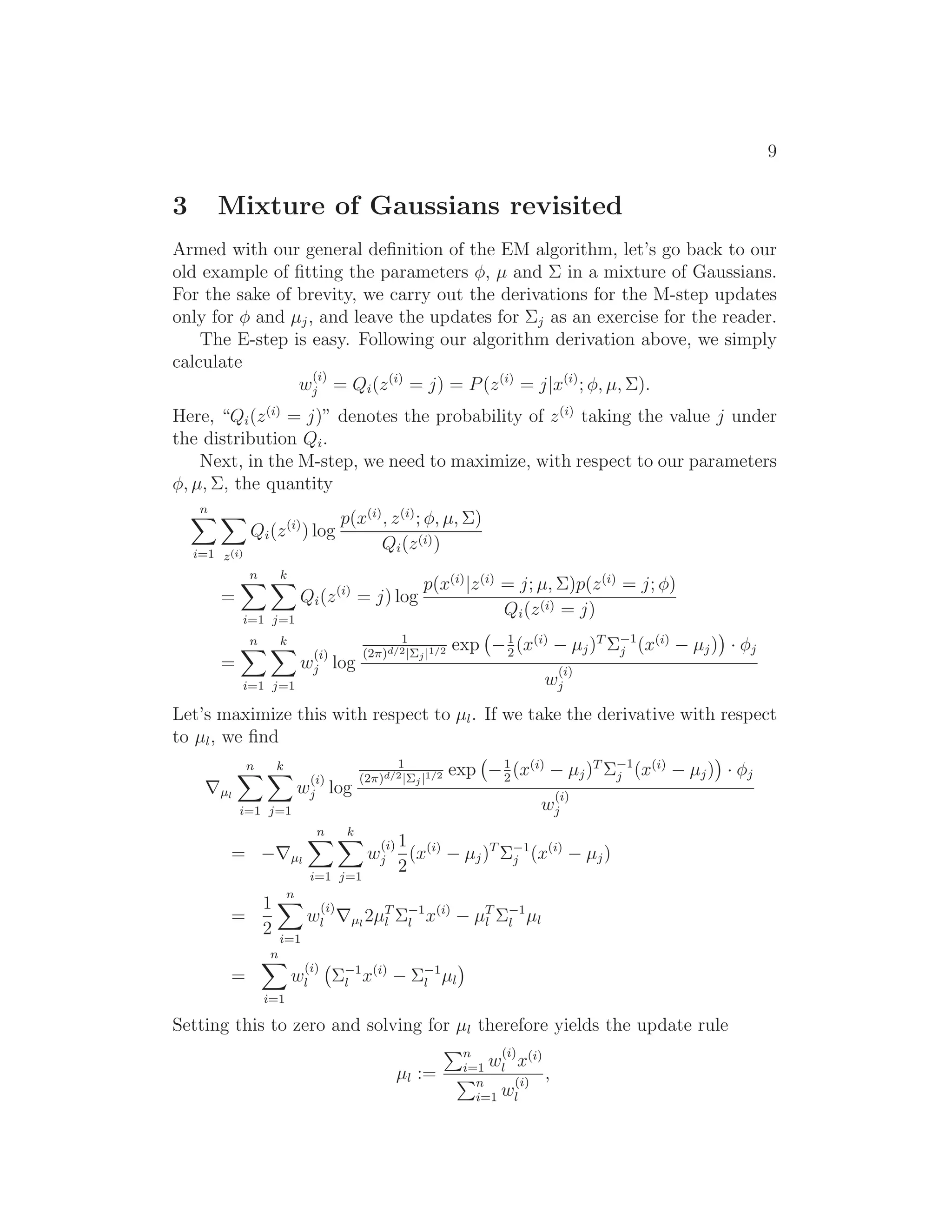 9
3 Mixture of Gaussians revisited
Armed with our general deﬁnition of the EM algorithm, let’s go back to our
old example of ﬁtting the parameters φ, µ and Σ in a mixture of Gaussians.
For the sake of brevity, we carry out the derivations for the M-step updates
only for φ and µj, and leave the updates for Σj as an exercise for the reader.
The E-step is easy. Following our algorithm derivation above, we simply
calculate
w
(i)
j = Qi(z(i)
= j) = P(z(i)
= j|x(i)
; φ, µ, Σ).
Here, “Qi(z(i)
= j)” denotes the probability of z(i)
taking the value j under
the distribution Qi.
Next, in the M-step, we need to maximize, with respect to our parameters
φ, µ, Σ, the quantity
n
i=1 z(i)
Qi(z(i)
) log
p(x(i)
, z(i)
; φ, µ, Σ)
Qi(z(i))
=
n
i=1
k
j=1
Qi(z(i)
= j) log
p(x(i)
|z(i)
= j; µ, Σ)p(z(i)
= j; φ)
Qi(z(i) = j)
=
n
i=1
k
j=1
w
(i)
j log
1
(2π)d/2|Σj|1/2 exp −1
2
(x(i)
− µj)T
Σ−1
j (x(i)
− µj) · φj
w
(i)
j
Let’s maximize this with respect to µl. If we take the derivative with respect
to µl, we ﬁnd
∇µl
n
i=1
k
j=1
w
(i)
j log
1
(2π)d/2|Σj|1/2 exp −1
2
(x(i)
− µj)T
Σ−1
j (x(i)
− µj) · φj
w
(i)
j
= −∇µl
n
i=1
k
j=1
w
(i)
j
1
2
(x(i)
− µj)T
Σ−1
j (x(i)
− µj)
=
1
2
n
i=1
w
(i)
l ∇µl
2µT
l Σ−1
l x(i)
− µT
l Σ−1
l µl
=
n
i=1
w
(i)
l Σ−1
l x(i)
− Σ−1
l µl
Setting this to zero and solving for µl therefore yields the update rule
µl :=
n
i=1 w
(i)
l x(i)
n
i=1 w
(i)
l
,
 