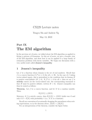 CS229 Lecture notes
Tengyu Ma and Andrew Ng
May 13, 2019
Part IX
The EM algorithm
In the previous set of notes, we talked about the EM algorithm as applied to
ﬁtting a mixture of Gaussians. In this set of notes, we give a broader view
of the EM algorithm, and show how it can be applied to a large family of
estimation problems with latent variables. We begin our discussion with a
very useful result called Jensen’s inequality
1 Jensen’s inequality
Let f be a function whose domain is the set of real numbers. Recall that
f is a convex function if f′′
(x) ≥ 0 (for all x ∈ R). In the case of f taking
vector-valued inputs, this is generalized to the condition that its hessian H
is positive semi-deﬁnite (H ≥ 0). If f′′
(x) > 0 for all x, then we say f is
strictly convex (in the vector-valued case, the corresponding statement is
that H must be positive deﬁnite, written H > 0). Jensen’s inequality can
then be stated as follows:
Theorem. Let f be a convex function, and let X be a random variable.
Then:
E[f(X)] ≥ f(EX).
Moreover, if f is strictly convex, then E[f(X)] = f(EX) holds true if and
only if X = E[X] with probability 1 (i.e., if X is a constant).
Recall our convention of occasionally dropping the parentheses when writ-
ing expectations, so in the theorem above, f(EX) = f(E[X]).
For an interpretation of the theorem, consider the ﬁgure below.
1
 