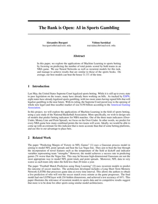 The Bank is Open: AI in Sports Gambling
Alexandre Bucquet
bucqueta@stanford.edu
Vishnu Sarukkai
sarukkai@stanford.edu
Abstract
In this paper, we explore the applications of Machine Learning to sports betting
by focusing on predicting the number of total points scored by both teams in an
NBA game. We use Neural Networks as well as recurrent models for this task,
and manage to achieve results that are similar to those of the sports books. On
average, our best models can beat the house 51.5% of the time.
1 Introduction
Last May, the United States Supreme Court legalized sports betting. While it is still up to every state
to pass legislation on the issues, many have already been working on bills. As tracked by ESPN,
eight states have already legalized sports gambling, with two more states having signed bills that will
legalize gambling in the near future. With its ruling, the Supreme Court paved way to the opening of
whole new legal (and thus taxable) market of size $150 billion according to the American Gaming
Association.
In this project, we will explore the applications of Machine Learning in the ﬁeld of sports betting,
using a case study of the National Basketball Association. More speciﬁcally, we wish to design sets
of models that predict betting indicators for NBA matches. Out of the three main indicators (Over-
Under, Money Line and Point Spread), we focus on the Over-Under. In other words, we predict for
every NBA game how many combined points the two teams will score. Ideally, we would be able to
come up with an estimate for this indicator that is more accurate than that of some betting platforms,
and use this to our advantage to place bets.
2 Related Work
The paper “Predicting Margin of Victory in NFL Games” [1] uses a Gaussian process model in
aiming to model NFL point spreads and beat the Las Vegas line. They aim to beat the line through
the incorporation of novel features such as the temperature of the ﬁeld at kickoff and indicator
variables representing team “strengths.” However, the model achieves a success rate in predicting
games 2% worse than the Vegas line. This may be because high-dimensional Gaussians are not the
most appropriate way to model NFL point totals and point spreads. Moreover, NFL data in very
scarce as each team only takes the ﬁeld less than 20 times a year.
The paper “Football Match Prediction using Deep Learning” [2] uses recurrent models to predict
the outcome of soccer matches. The architecture developed includes a Long Short Term Memory
Network (LSTM) that processes game data at every time interval. This allows the authors to obtain
a live prediction of who will win the soccer match every minute as the game progresses. The ﬁnal
model had one LSTM layer with 256 hidden dimensions, and achieved a test accuracy of 88%. This
paper illustrates the relevance of recurrent models to sports data and its competitive results suggest
that more is to be done for other sports using similar model architectures.
 