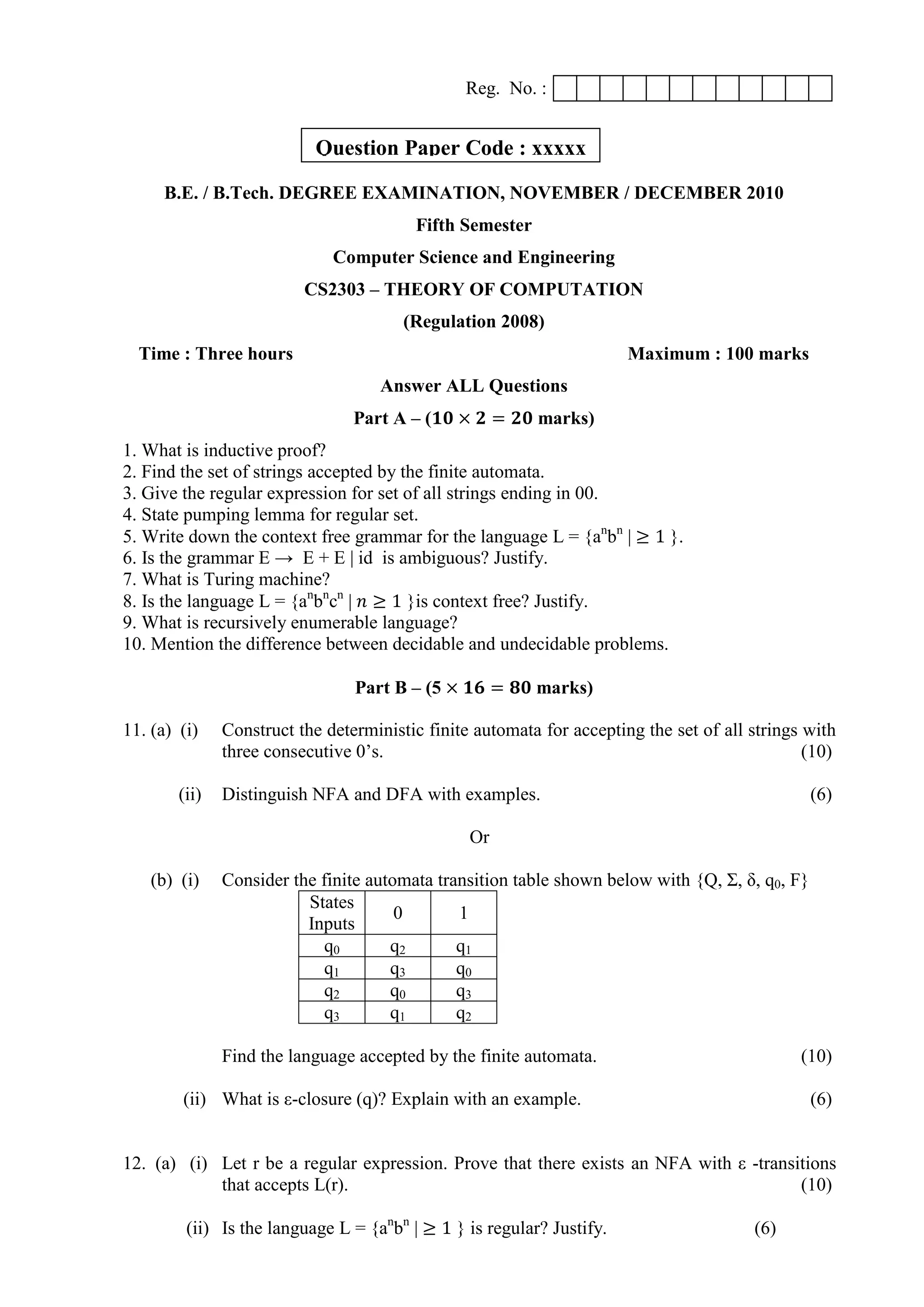 Reg. No. :
B.E. / B.Tech. DEGREE EXAMINATION, NOVEMBER / DECEMBER 2010
Fifth Semester
Computer Science and Engineering
CS2303 – THEORY OF COMPUTATION
(Regulation 2008)
Time : Three hours Maximum : 100 marks
Answer ALL Questions
Part A – (𝟏𝟎 × 𝟐 = 𝟐𝟎 marks)
1. What is inductive proof?
2. Find the set of strings accepted by the finite automata.
3. Give the regular expression for set of all strings ending in 00.
4. State pumping lemma for regular set.
5. Write down the context free grammar for the language L = {an
bn
| ≥ 1 }.
6. Is the grammar E → E + E | id is ambiguous? Justify.
7. What is Turing machine?
8. Is the language L = {an
bn
cn
| 𝑛 ≥ 1 }is context free? Justify.
9. What is recursively enumerable language?
10. Mention the difference between decidable and undecidable problems.
Part B – (5 × 𝟏𝟔 = 𝟖𝟎 marks)
11. (a) (i) Construct the deterministic finite automata for accepting the set of all strings with
three consecutive 0‟s. (10)
(ii) Distinguish NFA and DFA with examples. (6)
Or
(b) (i) Consider the finite automata transition table shown below with {Q, Σ, δ, q0, F}
States
Inputs
0 1
q0 q2 q1
q1 q3 q0
q2 q0 q3
q3 q1 q2
Find the language accepted by the finite automata. (10)
(ii) What is ε-closure (q)? Explain with an example. (6)
12. (a) (i) Let r be a regular expression. Prove that there exists an NFA with ε -transitions
that accepts L(r). (10)
(ii) Is the language L = {an
bn
| ≥ 1 } is regular? Justify. (6)
Question Paper Code : xxxxx
 