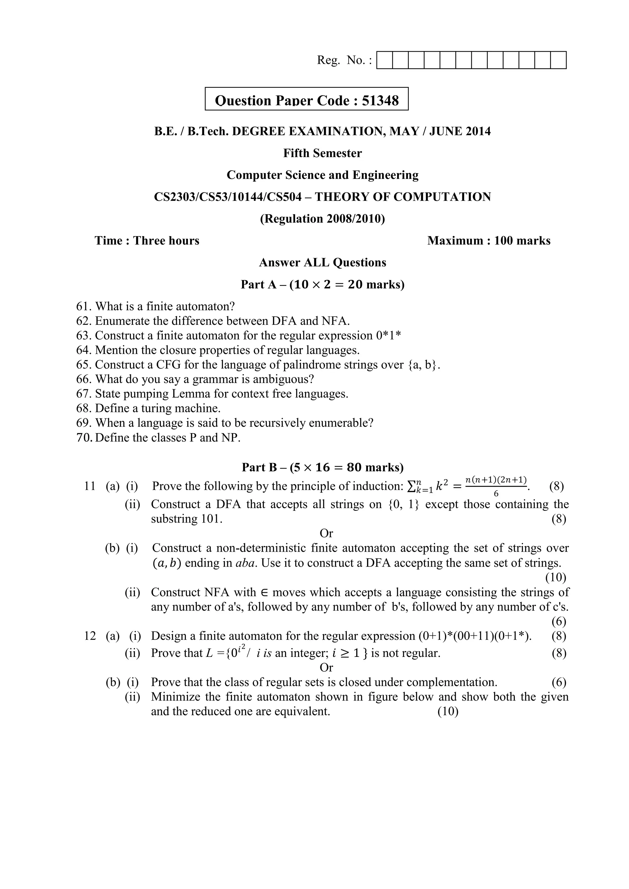 Reg. No. :
B.E. / B.Tech. DEGREE EXAMINATION, MAY / JUNE 2014
Fifth Semester
Computer Science and Engineering
CS2303/CS53/10144/CS504 – THEORY OF COMPUTATION
(Regulation 2008/2010)
Time : Three hours Maximum : 100 marks
Answer ALL Questions
Part A – (𝟏𝟎 × 𝟐 = 𝟐𝟎 marks)
61. What is a finite automaton?
62. Enumerate the difference between DFA and NFA.
63. Construct a finite automaton for the regular expression 0*1*
64. Mention the closure properties of regular languages.
65. Construct a CFG for the language of palindrome strings over {a, b}.
66. What do you say a grammar is ambiguous?
67. State pumping Lemma for context free languages.
68. Define a turing machine.
69. When a language is said to be recursively enumerable?
70. Define the classes P and NP.
Part B – (5 × 𝟏𝟔 = 𝟖𝟎 marks)
11 (a) (i) Prove the following by the principle of induction: 𝑘2𝑛
𝑘=1 =
𝑛 𝑛+1 (2𝑛+1)
6
. (8)
(ii) Construct a DFA that accepts all strings on {0, 1} except those containing the
substring 101. (8)
Or
(b) (i) Construct a non-deterministic finite automaton accepting the set of strings over
(𝑎, 𝑏) ending in aba. Use it to construct a DFA accepting the same set of strings.
(10)
(ii) Construct NFA with ∈ moves which accepts a language consisting the strings of
any number of a's, followed by any number of b's, followed by any number of c's.
(6)
12 (a) (i) Design a finite automaton for the regular expression (0+1)*(00+11)(0+1*). (8)
(ii) Prove that L ={0𝑖2
/ i is an integer; 𝑖 ≥ 1 } is not regular. (8)
Or
(b) (i) Prove that the class of regular sets is closed under complementation. (6)
(ii) Minimize the finite automaton shown in figure below and show both the given
and the reduced one are equivalent. (10)
Question Paper Code : 51348
 