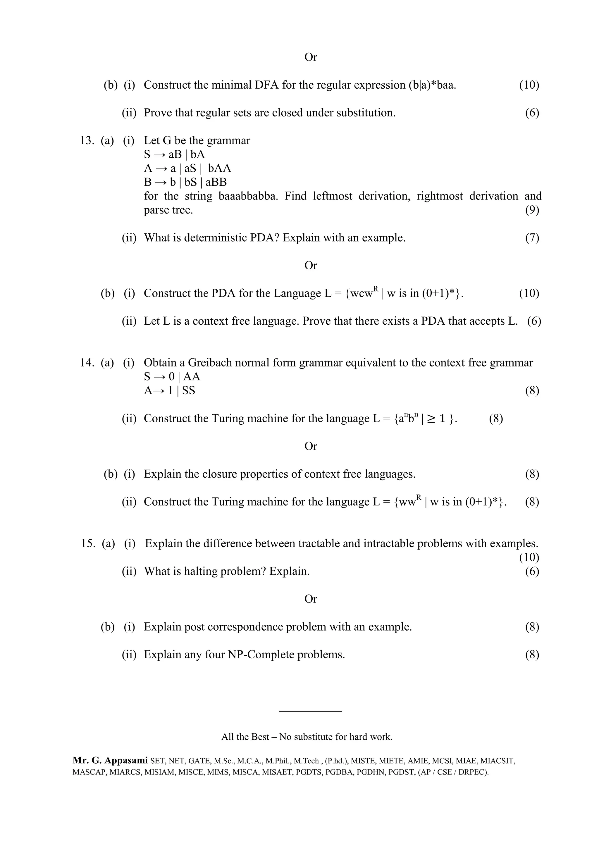 Or
(b) (i) Construct the minimal DFA for the regular expression (b|a)*baa. (10)
(ii) Prove that regular sets are closed under substitution. (6)
13. (a) (i) Let G be the grammar
S → aB | bA
A → a | aS | bAA
B → b | bS | aBB
for the string baaabbabba. Find leftmost derivation, rightmost derivation and
parse tree. (9)
(ii) What is deterministic PDA? Explain with an example. (7)
Or
(b) (i) Construct the PDA for the Language L = {wcwR
| w is in (0+1)*}. (10)
(ii) Let L is a context free language. Prove that there exists a PDA that accepts L. (6)
14. (a) (i) Obtain a Greibach normal form grammar equivalent to the context free grammar
S → 0 | AA
A→ 1 | SS (8)
(ii) Construct the Turing machine for the language L = {an
bn
| ≥ 1 }. (8)
Or
(b) (i) Explain the closure properties of context free languages. (8)
(ii) Construct the Turing machine for the language L = {wwR
| w is in (0+1)*}. (8)
15. (a) (i) Explain the difference between tractable and intractable problems with examples.
(10)
(ii) What is halting problem? Explain. (6)
Or
(b) (i) Explain post correspondence problem with an example. (8)
(ii) Explain any four NP-Complete problems. (8)
All the Best – No substitute for hard work.
Mr. G. Appasami SET, NET, GATE, M.Sc., M.C.A., M.Phil., M.Tech., (P.hd.), MISTE, MIETE, AMIE, MCSI, MIAE, MIACSIT,
MASCAP, MIARCS, MISIAM, MISCE, MIMS, MISCA, MISAET, PGDTS, PGDBA, PGDHN, PGDST, (AP / CSE / DRPEC).
 