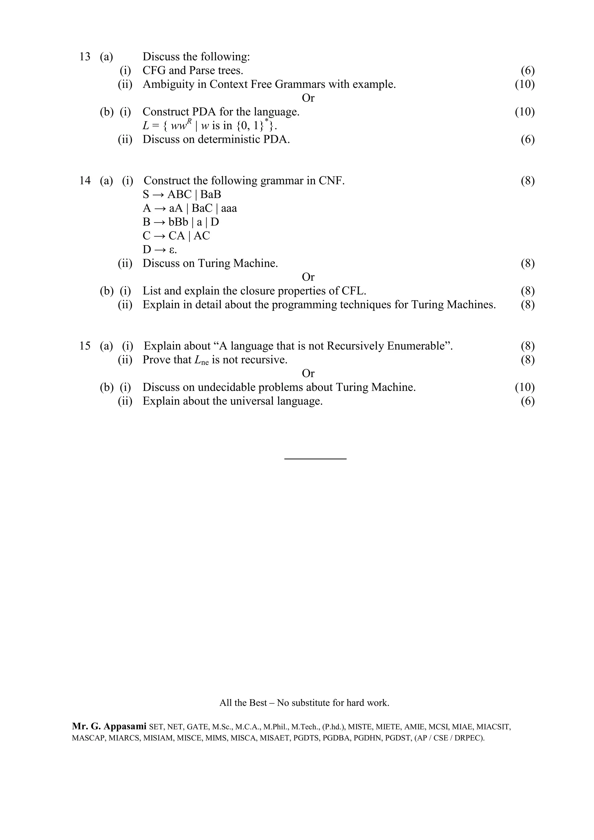 13 (a) Discuss the following:
(i) CFG and Parse trees. (6)
(ii) Ambiguity in Context Free Grammars with example. (10)
Or
(b) (i) Construct PDA for the language. (10)
L = { wwR
| w is in {0, 1}*
}.
(ii) Discuss on deterministic PDA. (6)
14 (a) (i) Construct the following grammar in CNF. (8)
S → ABC | BaB
A → aA | BaC | aaa
B → bBb | a | D
C → CA | AC
D → ε.
(ii) Discuss on Turing Machine. (8)
Or
(b) (i) List and explain the closure properties of CFL. (8)
(ii) Explain in detail about the programming techniques for Turing Machines. (8)
15 (a) (i) Explain about “A language that is not Recursively Enumerable”. (8)
(ii) Prove that Lne is not recursive. (8)
Or
(b) (i) Discuss on undecidable problems about Turing Machine. (10)
(ii) Explain about the universal language. (6)
All the Best – No substitute for hard work.
Mr. G. Appasami SET, NET, GATE, M.Sc., M.C.A., M.Phil., M.Tech., (P.hd.), MISTE, MIETE, AMIE, MCSI, MIAE, MIACSIT,
MASCAP, MIARCS, MISIAM, MISCE, MIMS, MISCA, MISAET, PGDTS, PGDBA, PGDHN, PGDST, (AP / CSE / DRPEC).
 