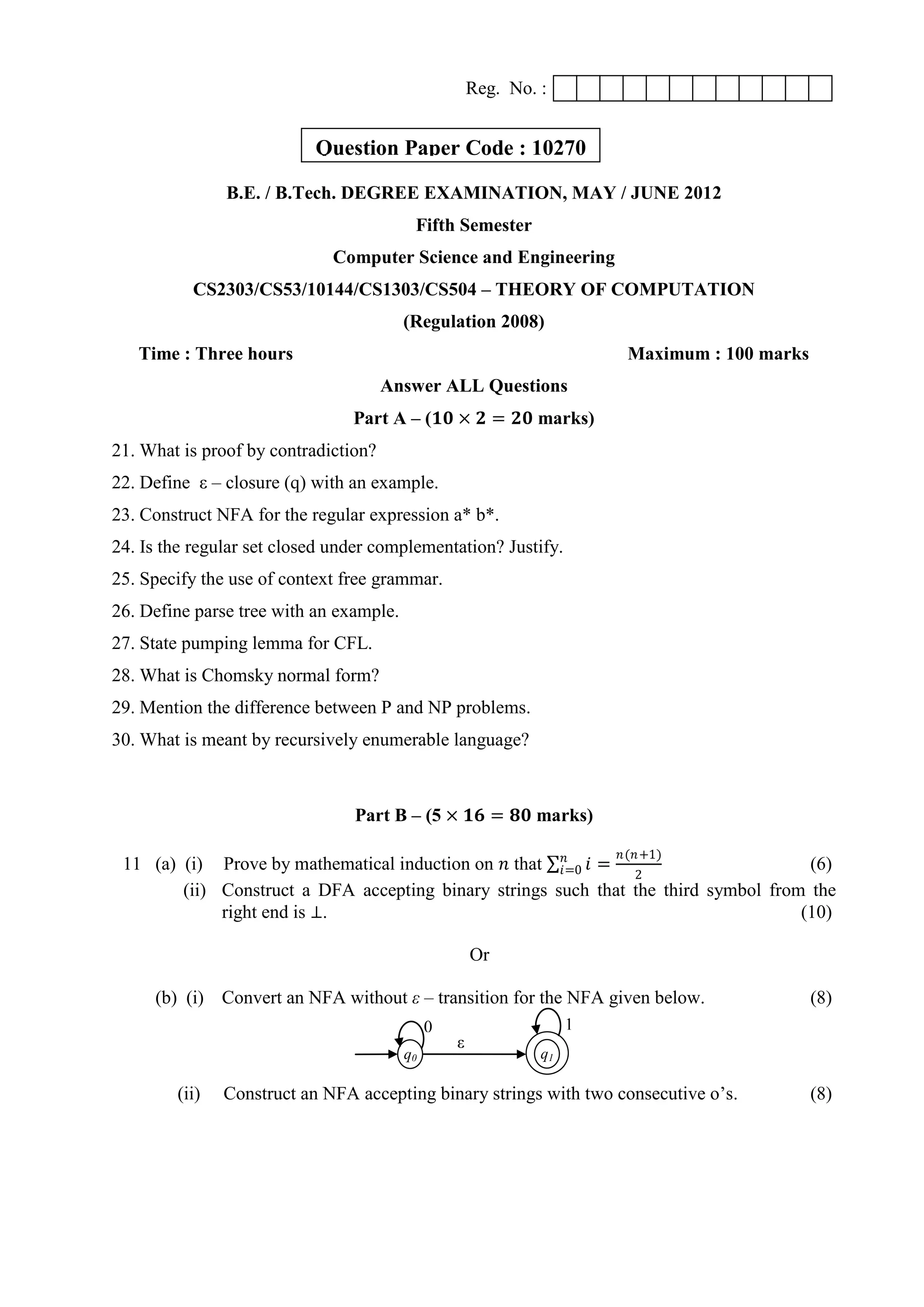 Reg. No. :
B.E. / B.Tech. DEGREE EXAMINATION, MAY / JUNE 2012
Fifth Semester
Computer Science and Engineering
CS2303/CS53/10144/CS1303/CS504 – THEORY OF COMPUTATION
(Regulation 2008)
Time : Three hours Maximum : 100 marks
Answer ALL Questions
Part A – (𝟏𝟎 × 𝟐 = 𝟐𝟎 marks)
21. What is proof by contradiction?
22. Define ε – closure (q) with an example.
23. Construct NFA for the regular expression a* b*.
24. Is the regular set closed under complementation? Justify.
25. Specify the use of context free grammar.
26. Define parse tree with an example.
27. State pumping lemma for CFL.
28. What is Chomsky normal form?
29. Mention the difference between P and NP problems.
30. What is meant by recursively enumerable language?
Part B – (5 × 𝟏𝟔 = 𝟖𝟎 marks)
11 (a) (i) Prove by mathematical induction on 𝑛 that 𝑖𝑛
𝑖=0 =
𝑛(𝑛+1)
2
(6)
(ii) Construct a DFA accepting binary strings such that the third symbol from the
right end is ⊥. (10)
Or
(b) (i) Convert an NFA without ε – transition for the NFA given below. (8)
(ii) Construct an NFA accepting binary strings with two consecutive o‟s. (8)
ε
q0 q1
0 1
Question Paper Code : 10270
 