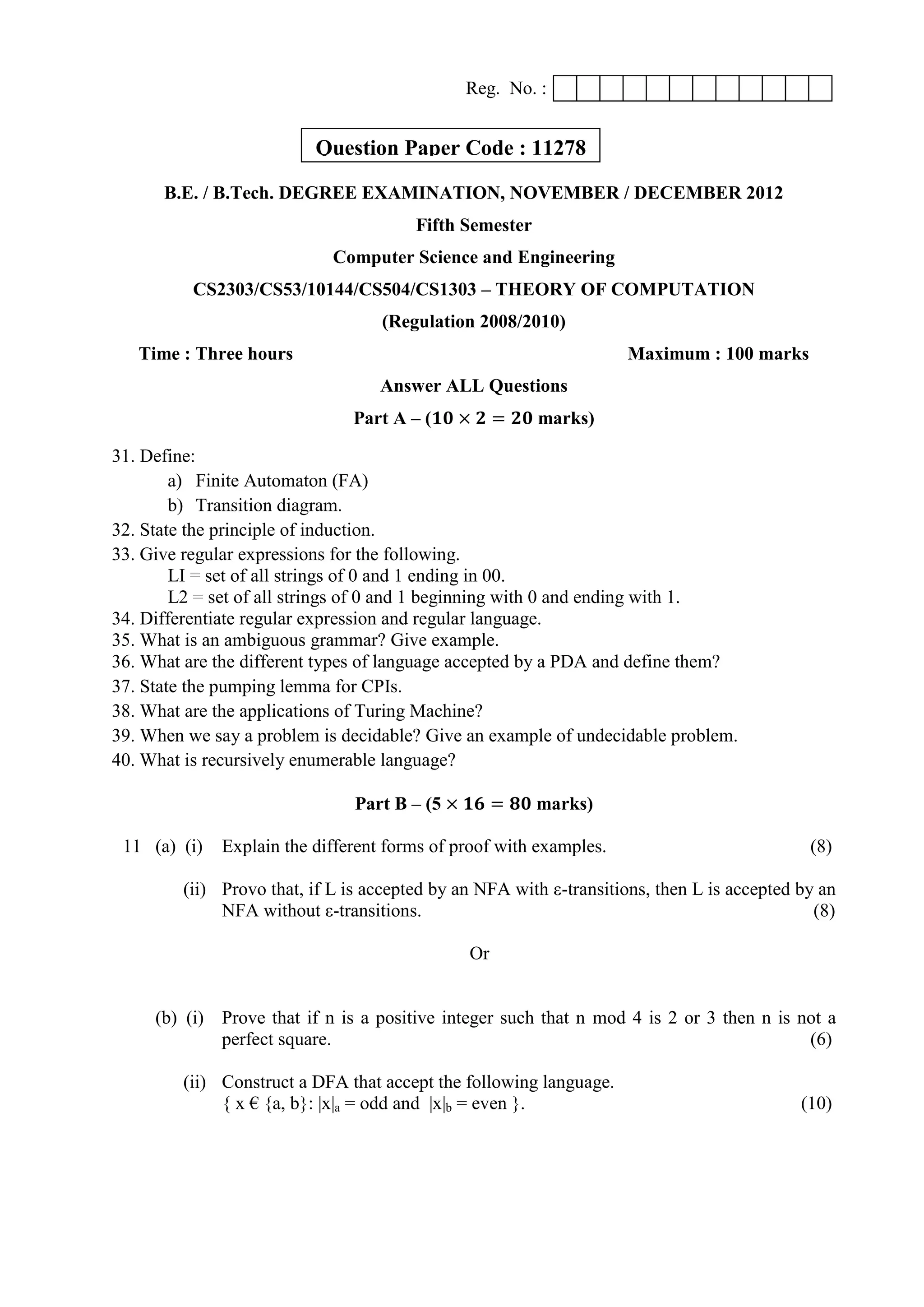 Reg. No. :
B.E. / B.Tech. DEGREE EXAMINATION, NOVEMBER / DECEMBER 2012
Fifth Semester
Computer Science and Engineering
CS2303/CS53/10144/CS504/CS1303 – THEORY OF COMPUTATION
(Regulation 2008/2010)
Time : Three hours Maximum : 100 marks
Answer ALL Questions
Part A – (𝟏𝟎 × 𝟐 = 𝟐𝟎 marks)
31. Define:
a) Finite Automaton (FA)
b) Transition diagram.
32. State the principle of induction.
33. Give regular expressions for the following.
LI = set of all strings of 0 and 1 ending in 00.
L2 = set of all strings of 0 and 1 beginning with 0 and ending with 1.
34. Differentiate regular expression and regular language.
35. What is an ambiguous grammar? Give example.
36. What are the different types of language accepted by a PDA and define them?
37. State the pumping lemma for CPIs.
38. What are the applications of Turing Machine?
39. When we say a problem is decidable? Give an example of undecidable problem.
40. What is recursively enumerable language?
Part B – (5 × 𝟏𝟔 = 𝟖𝟎 marks)
11 (a) (i) Explain the different forms of proof with examples. (8)
(ii) Provo that, if L is accepted by an NFA with ε-transitions, then L is accepted by an
NFA without ε-transitions. (8)
Or
(b) (i) Prove that if n is a positive integer such that n mod 4 is 2 or 3 then n is not a
perfect square. (6)
(ii) Construct a DFA that accept the following language.
{ x € {a, b}: |x|a = odd and |x|b = even }. (10)
Question Paper Code : 11278
 