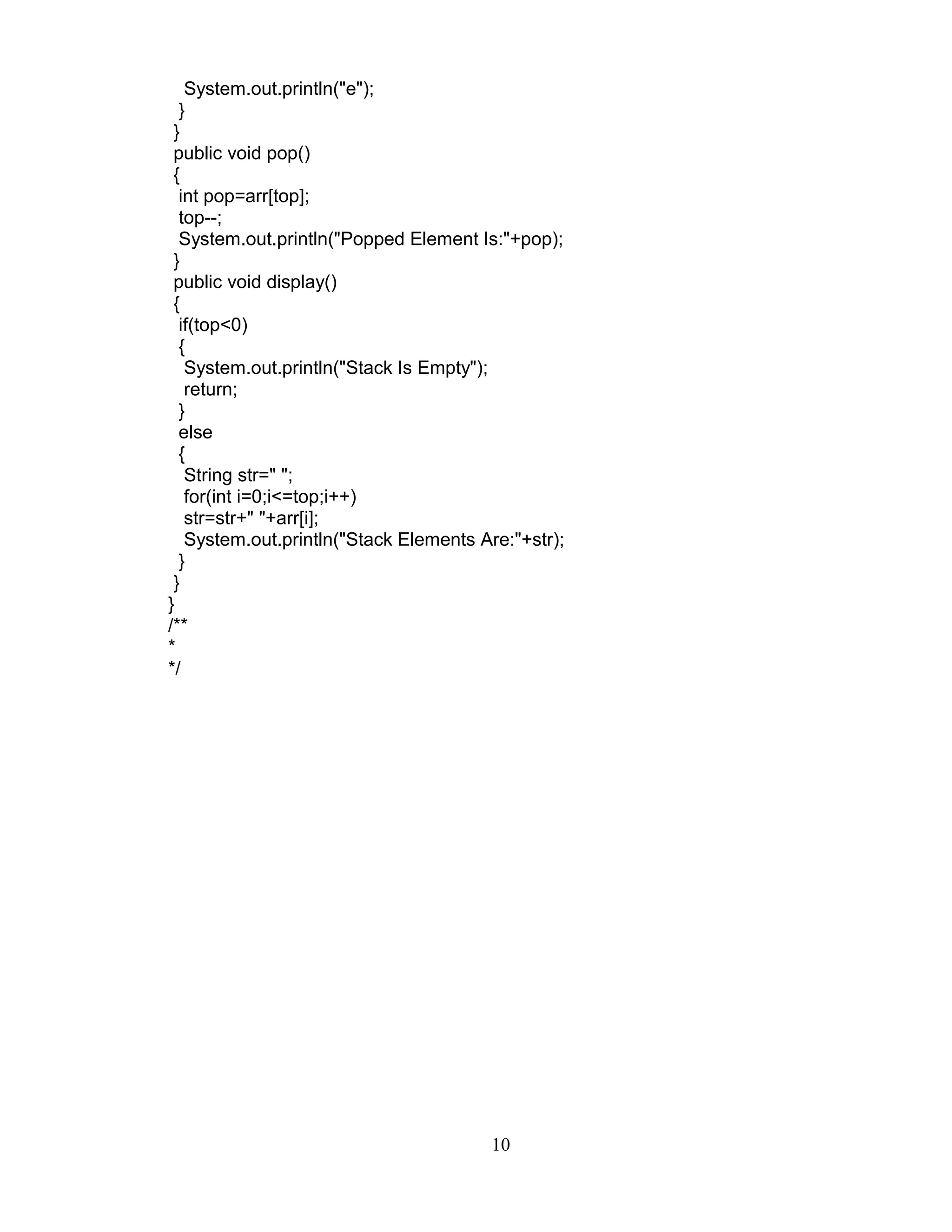 System.out.println("e");
}
}
public void pop()
{
int pop=arr[top];
top--;
System.out.println("Popped Element Is:"+pop);
}
public void display()
{
if(top<0)
{
System.out.println("Stack Is Empty");
return;
}
else
{
String str=" ";
for(int i=0;i<=top;i++)
str=str+" "+arr[i];
System.out.println("Stack Elements Are:"+str);
}
}
}
/**
*
*/
10
 