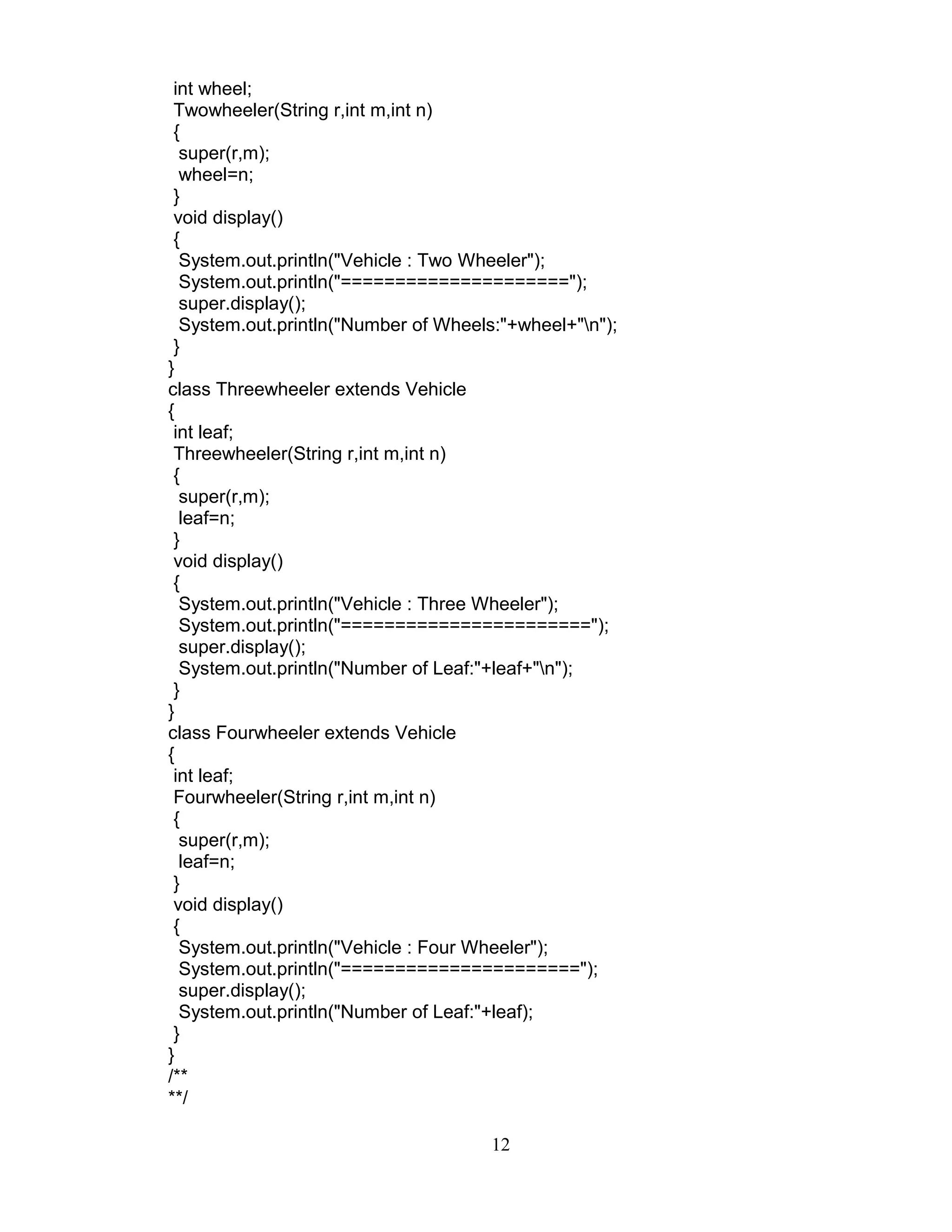 int wheel;
Twowheeler(String r,int m,int n)
{
super(r,m);
wheel=n;
}
void display()
{
System.out.println("Vehicle : Two Wheeler");
System.out.println("=====================");
super.display();
System.out.println("Number of Wheels:"+wheel+"n");
}
}
class Threewheeler extends Vehicle
{
int leaf;
Threewheeler(String r,int m,int n)
{
super(r,m);
leaf=n;
}
void display()
{
System.out.println("Vehicle : Three Wheeler");
System.out.println("=======================");
super.display();
System.out.println("Number of Leaf:"+leaf+"n");
}
}
class Fourwheeler extends Vehicle
{
int leaf;
Fourwheeler(String r,int m,int n)
{
super(r,m);
leaf=n;
}
void display()
{
System.out.println("Vehicle : Four Wheeler");
System.out.println("======================");
super.display();
System.out.println("Number of Leaf:"+leaf);
}
}
/**
**/
12
 