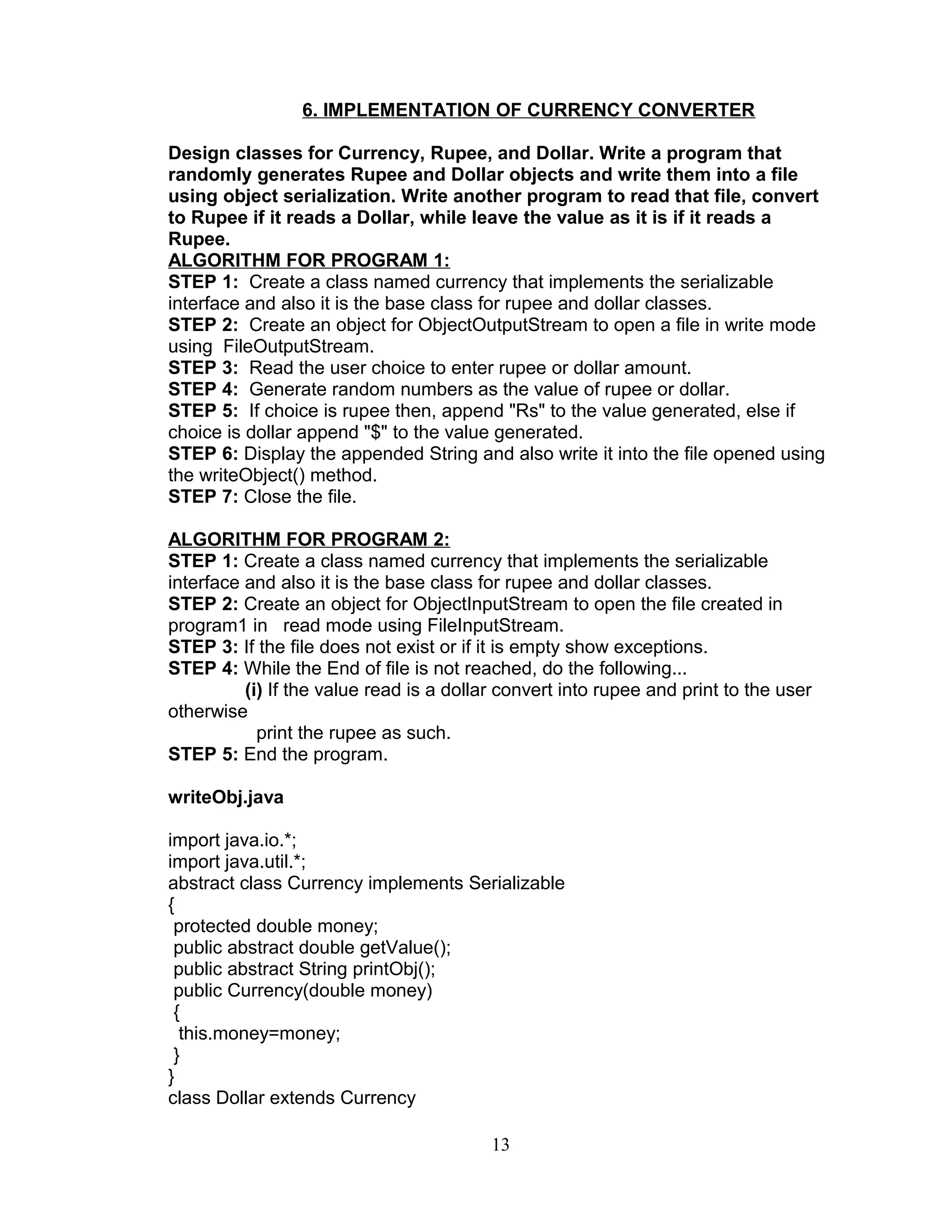6. IMPLEMENTATION OF CURRENCY CONVERTER
Design classes for Currency, Rupee, and Dollar. Write a program that
randomly generates Rupee and Dollar objects and write them into a file
using object serialization. Write another program to read that file, convert
to Rupee if it reads a Dollar, while leave the value as it is if it reads a
Rupee.
ALGORITHM FOR PROGRAM 1:
STEP 1: Create a class named currency that implements the serializable
interface and also it is the base class for rupee and dollar classes.
STEP 2: Create an object for ObjectOutputStream to open a file in write mode
using FileOutputStream.
STEP 3: Read the user choice to enter rupee or dollar amount.
STEP 4: Generate random numbers as the value of rupee or dollar.
STEP 5: If choice is rupee then, append "Rs" to the value generated, else if
choice is dollar append "$" to the value generated.
STEP 6: Display the appended String and also write it into the file opened using
the writeObject() method.
STEP 7: Close the file.
ALGORITHM FOR PROGRAM 2:
STEP 1: Create a class named currency that implements the serializable
interface and also it is the base class for rupee and dollar classes.
STEP 2: Create an object for ObjectInputStream to open the file created in
program1 in read mode using FileInputStream.
STEP 3: If the file does not exist or if it is empty show exceptions.
STEP 4: While the End of file is not reached, do the following...
(i) If the value read is a dollar convert into rupee and print to the user
otherwise
print the rupee as such.
STEP 5: End the program.
writeObj.java
import java.io.*;
import java.util.*;
abstract class Currency implements Serializable
{
protected double money;
public abstract double getValue();
public abstract String printObj();
public Currency(double money)
{
this.money=money;
}
}
class Dollar extends Currency
13
 