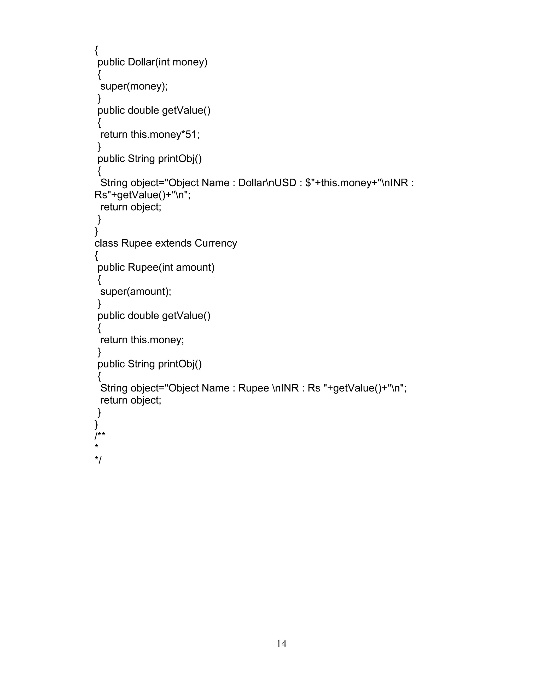{
public Dollar(int money)
{
super(money);
}
public double getValue()
{
return this.money*51;
}
public String printObj()
{
String object="Object Name : DollarnUSD : $"+this.money+"nINR :
Rs"+getValue()+"n";
return object;
}
}
class Rupee extends Currency
{
public Rupee(int amount)
{
super(amount);
}
public double getValue()
{
return this.money;
}
public String printObj()
{
String object="Object Name : Rupee nINR : Rs "+getValue()+"n";
return object;
}
}
/**
*
*/
14
 