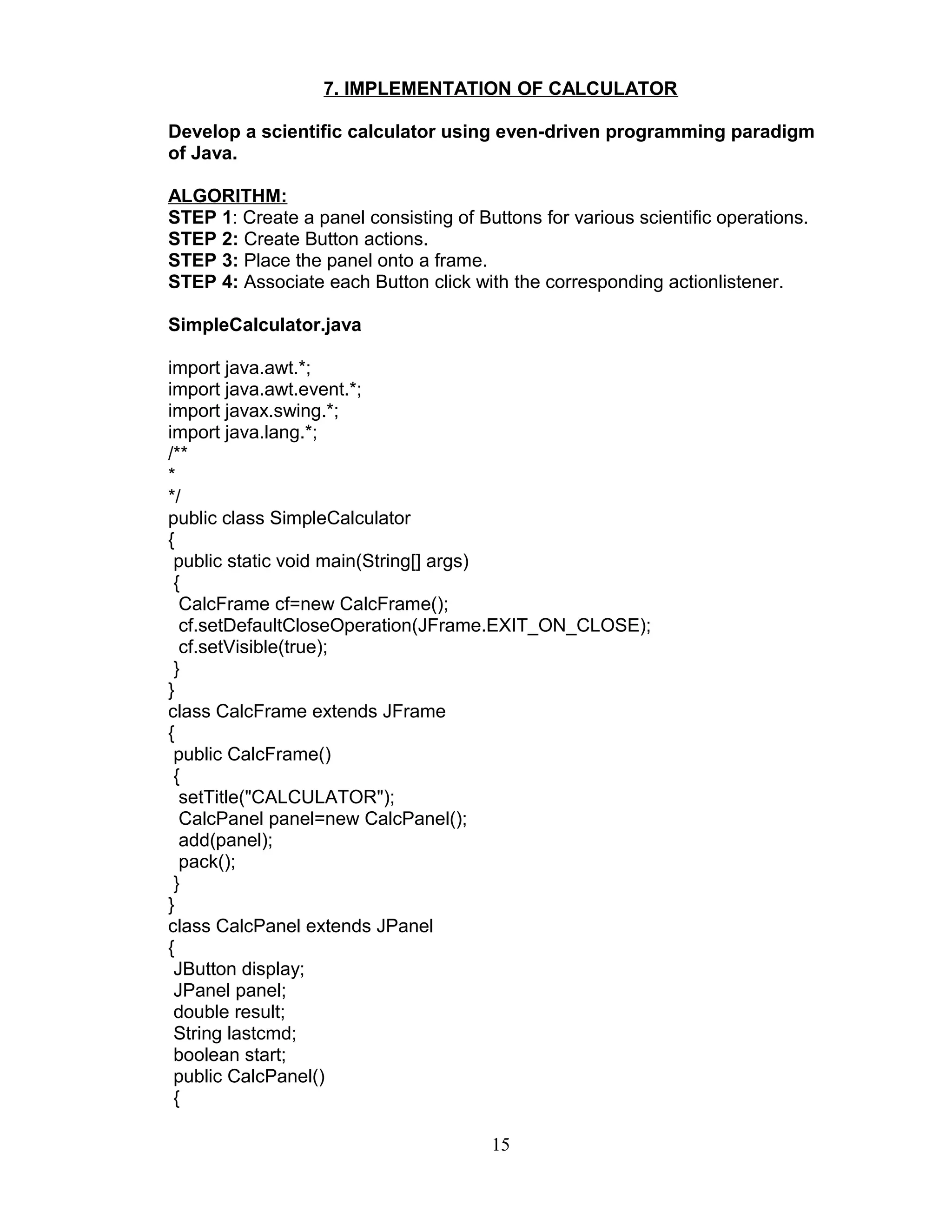 7. IMPLEMENTATION OF CALCULATOR
Develop a scientific calculator using even-driven programming paradigm
of Java.
ALGORITHM:
STEP 1: Create a panel consisting of Buttons for various scientific operations.
STEP 2: Create Button actions.
STEP 3: Place the panel onto a frame.
STEP 4: Associate each Button click with the corresponding actionlistener.
SimpleCalculator.java
import java.awt.*;
import java.awt.event.*;
import javax.swing.*;
import java.lang.*;
/**
*
*/
public class SimpleCalculator
{
public static void main(String[] args)
{
CalcFrame cf=new CalcFrame();
cf.setDefaultCloseOperation(JFrame.EXIT_ON_CLOSE);
cf.setVisible(true);
}
}
class CalcFrame extends JFrame
{
public CalcFrame()
{
setTitle("CALCULATOR");
CalcPanel panel=new CalcPanel();
add(panel);
pack();
}
}
class CalcPanel extends JPanel
{
JButton display;
JPanel panel;
double result;
String lastcmd;
boolean start;
public CalcPanel()
{
15
 