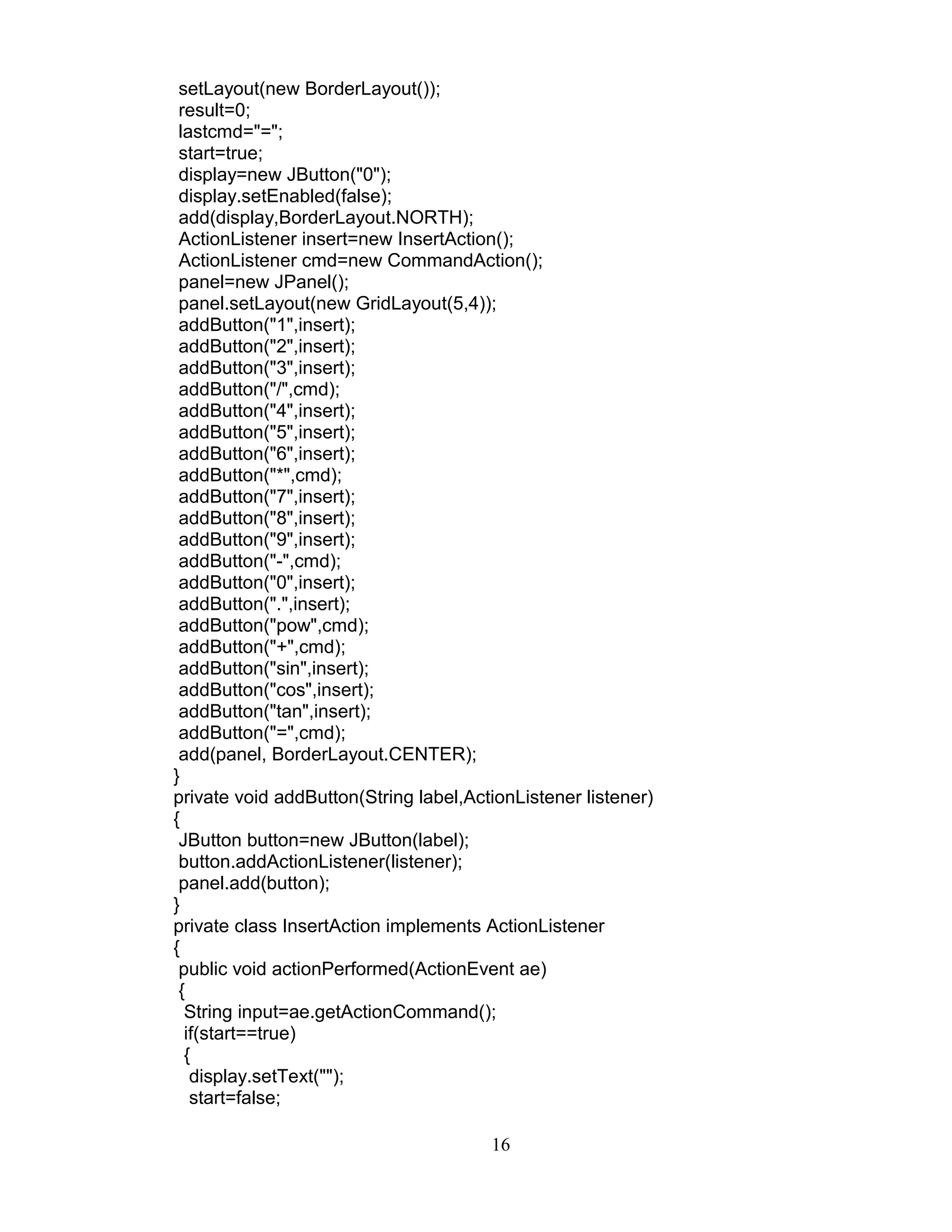 setLayout(new BorderLayout());
result=0;
lastcmd="=";
start=true;
display=new JButton("0");
display.setEnabled(false);
add(display,BorderLayout.NORTH);
ActionListener insert=new InsertAction();
ActionListener cmd=new CommandAction();
panel=new JPanel();
panel.setLayout(new GridLayout(5,4));
addButton("1",insert);
addButton("2",insert);
addButton("3",insert);
addButton("/",cmd);
addButton("4",insert);
addButton("5",insert);
addButton("6",insert);
addButton("*",cmd);
addButton("7",insert);
addButton("8",insert);
addButton("9",insert);
addButton("-",cmd);
addButton("0",insert);
addButton(".",insert);
addButton("pow",cmd);
addButton("+",cmd);
addButton("sin",insert);
addButton("cos",insert);
addButton("tan",insert);
addButton("=",cmd);
add(panel, BorderLayout.CENTER);
}
private void addButton(String label,ActionListener listener)
{
JButton button=new JButton(label);
button.addActionListener(listener);
panel.add(button);
}
private class InsertAction implements ActionListener
{
public void actionPerformed(ActionEvent ae)
{
String input=ae.getActionCommand();
if(start==true)
{
display.setText("");
start=false;
16
 