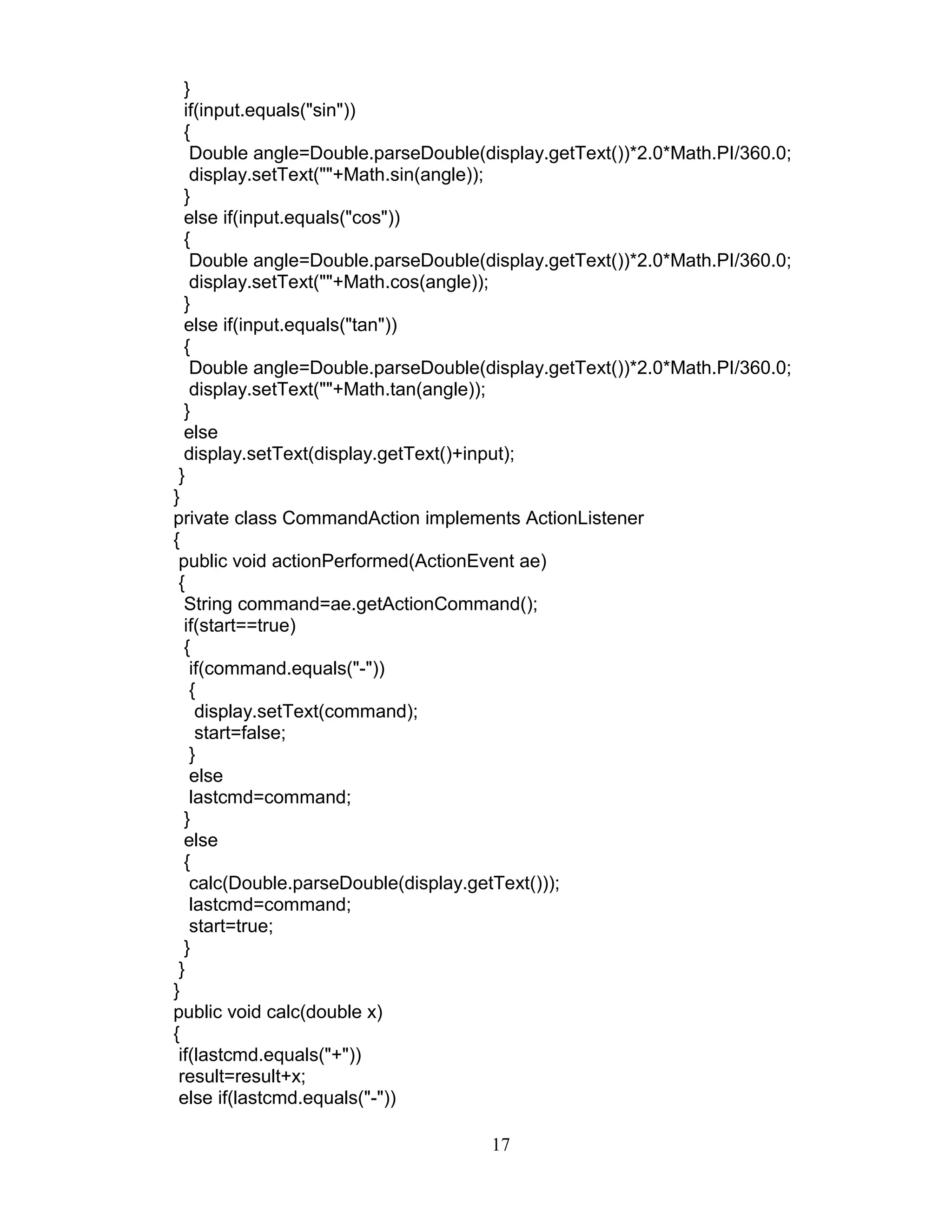 }
if(input.equals("sin"))
{
Double angle=Double.parseDouble(display.getText())*2.0*Math.PI/360.0;
display.setText(""+Math.sin(angle));
}
else if(input.equals("cos"))
{
Double angle=Double.parseDouble(display.getText())*2.0*Math.PI/360.0;
display.setText(""+Math.cos(angle));
}
else if(input.equals("tan"))
{
Double angle=Double.parseDouble(display.getText())*2.0*Math.PI/360.0;
display.setText(""+Math.tan(angle));
}
else
display.setText(display.getText()+input);
}
}
private class CommandAction implements ActionListener
{
public void actionPerformed(ActionEvent ae)
{
String command=ae.getActionCommand();
if(start==true)
{
if(command.equals("-"))
{
display.setText(command);
start=false;
}
else
lastcmd=command;
}
else
{
calc(Double.parseDouble(display.getText()));
lastcmd=command;
start=true;
}
}
}
public void calc(double x)
{
if(lastcmd.equals("+"))
result=result+x;
else if(lastcmd.equals("-"))
17
 