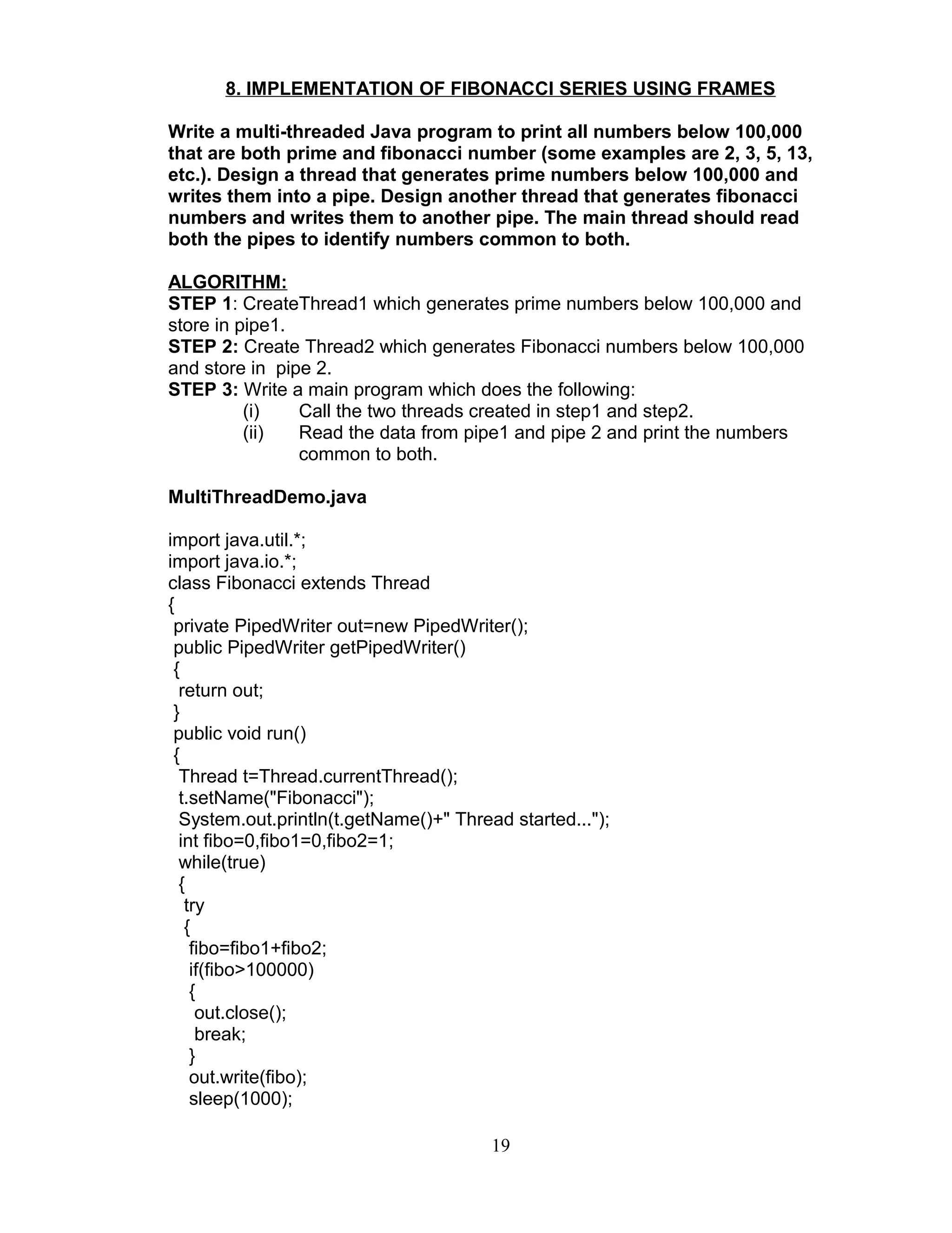 8. IMPLEMENTATION OF FIBONACCI SERIES USING FRAMES
Write a multi-threaded Java program to print all numbers below 100,000
that are both prime and fibonacci number (some examples are 2, 3, 5, 13,
etc.). Design a thread that generates prime numbers below 100,000 and
writes them into a pipe. Design another thread that generates fibonacci
numbers and writes them to another pipe. The main thread should read
both the pipes to identify numbers common to both.
ALGORITHM:
STEP 1: CreateThread1 which generates prime numbers below 100,000 and
store in pipe1.
STEP 2: Create Thread2 which generates Fibonacci numbers below 100,000
and store in pipe 2.
STEP 3: Write a main program which does the following:
(i) Call the two threads created in step1 and step2.
(ii) Read the data from pipe1 and pipe 2 and print the numbers
common to both.
MultiThreadDemo.java
import java.util.*;
import java.io.*;
class Fibonacci extends Thread
{
private PipedWriter out=new PipedWriter();
public PipedWriter getPipedWriter()
{
return out;
}
public void run()
{
Thread t=Thread.currentThread();
t.setName("Fibonacci");
System.out.println(t.getName()+" Thread started...");
int fibo=0,fibo1=0,fibo2=1;
while(true)
{
try
{
fibo=fibo1+fibo2;
if(fibo>100000)
{
out.close();
break;
}
out.write(fibo);
sleep(1000);
19
 