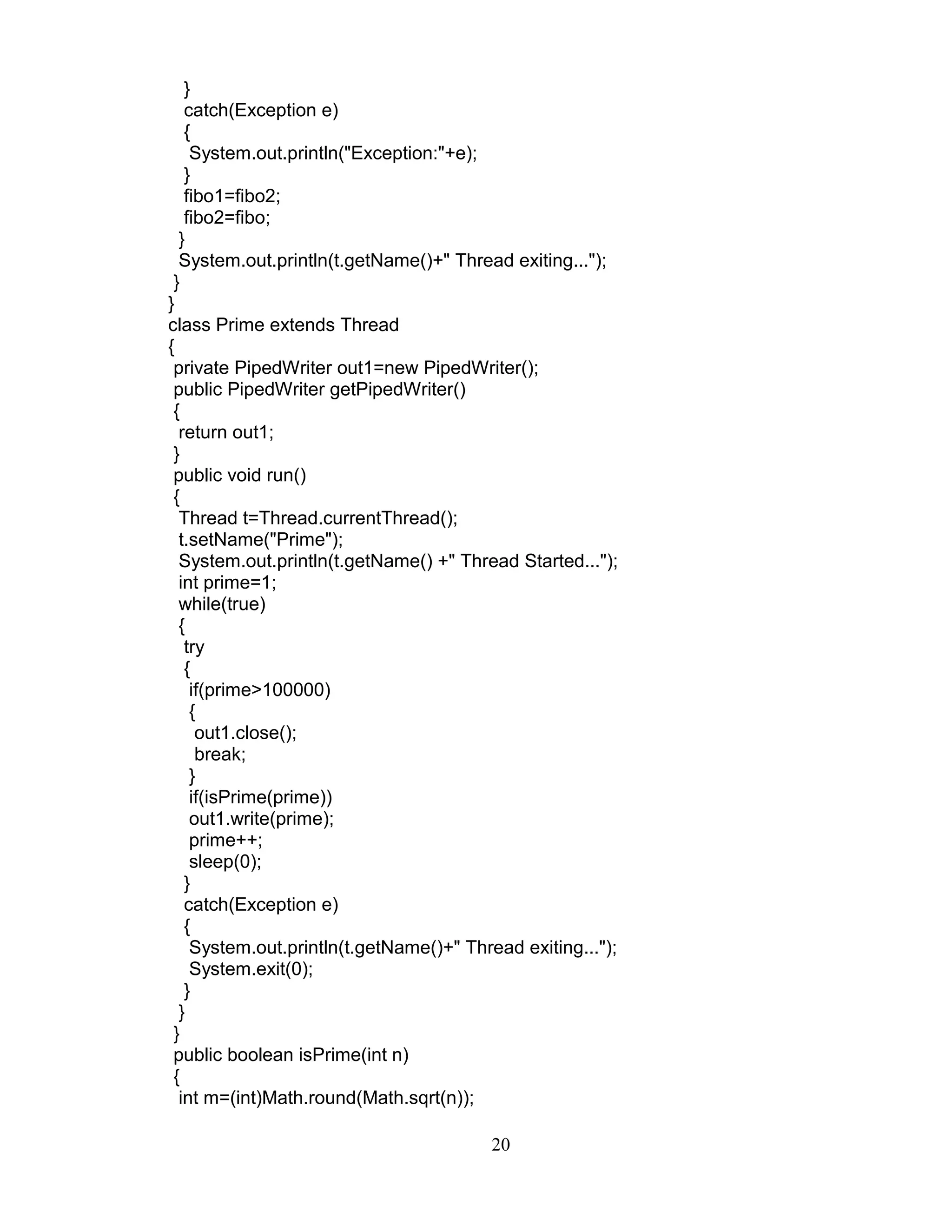 }
catch(Exception e)
{
System.out.println("Exception:"+e);
}
fibo1=fibo2;
fibo2=fibo;
}
System.out.println(t.getName()+" Thread exiting...");
}
}
class Prime extends Thread
{
private PipedWriter out1=new PipedWriter();
public PipedWriter getPipedWriter()
{
return out1;
}
public void run()
{
Thread t=Thread.currentThread();
t.setName("Prime");
System.out.println(t.getName() +" Thread Started...");
int prime=1;
while(true)
{
try
{
if(prime>100000)
{
out1.close();
break;
}
if(isPrime(prime))
out1.write(prime);
prime++;
sleep(0);
}
catch(Exception e)
{
System.out.println(t.getName()+" Thread exiting...");
System.exit(0);
}
}
}
public boolean isPrime(int n)
{
int m=(int)Math.round(Math.sqrt(n));
20
 