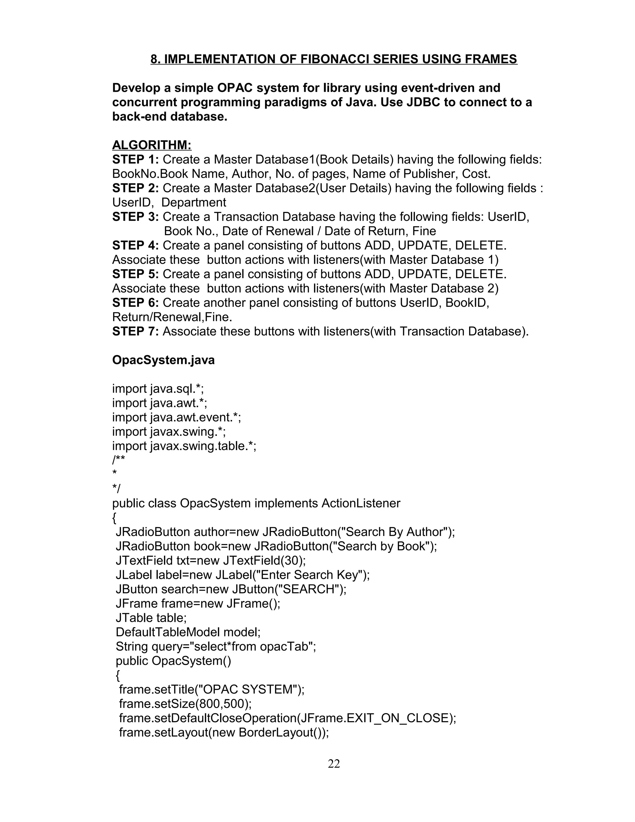 8. IMPLEMENTATION OF FIBONACCI SERIES USING FRAMES
Develop a simple OPAC system for library using event-driven and
concurrent programming paradigms of Java. Use JDBC to connect to a
back-end database.
ALGORITHM:
STEP 1: Create a Master Database1(Book Details) having the following fields:
BookNo.Book Name, Author, No. of pages, Name of Publisher, Cost.
STEP 2: Create a Master Database2(User Details) having the following fields :
UserID, Department
STEP 3: Create a Transaction Database having the following fields: UserID,
Book No., Date of Renewal / Date of Return, Fine
STEP 4: Create a panel consisting of buttons ADD, UPDATE, DELETE.
Associate these button actions with listeners(with Master Database 1)
STEP 5: Create a panel consisting of buttons ADD, UPDATE, DELETE.
Associate these button actions with listeners(with Master Database 2)
STEP 6: Create another panel consisting of buttons UserID, BookID,
Return/Renewal,Fine.
STEP 7: Associate these buttons with listeners(with Transaction Database).
OpacSystem.java
import java.sql.*;
import java.awt.*;
import java.awt.event.*;
import javax.swing.*;
import javax.swing.table.*;
/**
*
*/
public class OpacSystem implements ActionListener
{
JRadioButton author=new JRadioButton("Search By Author");
JRadioButton book=new JRadioButton("Search by Book");
JTextField txt=new JTextField(30);
JLabel label=new JLabel("Enter Search Key");
JButton search=new JButton("SEARCH");
JFrame frame=new JFrame();
JTable table;
DefaultTableModel model;
String query="select*from opacTab";
public OpacSystem()
{
frame.setTitle("OPAC SYSTEM");
frame.setSize(800,500);
frame.setDefaultCloseOperation(JFrame.EXIT_ON_CLOSE);
frame.setLayout(new BorderLayout());
22
 