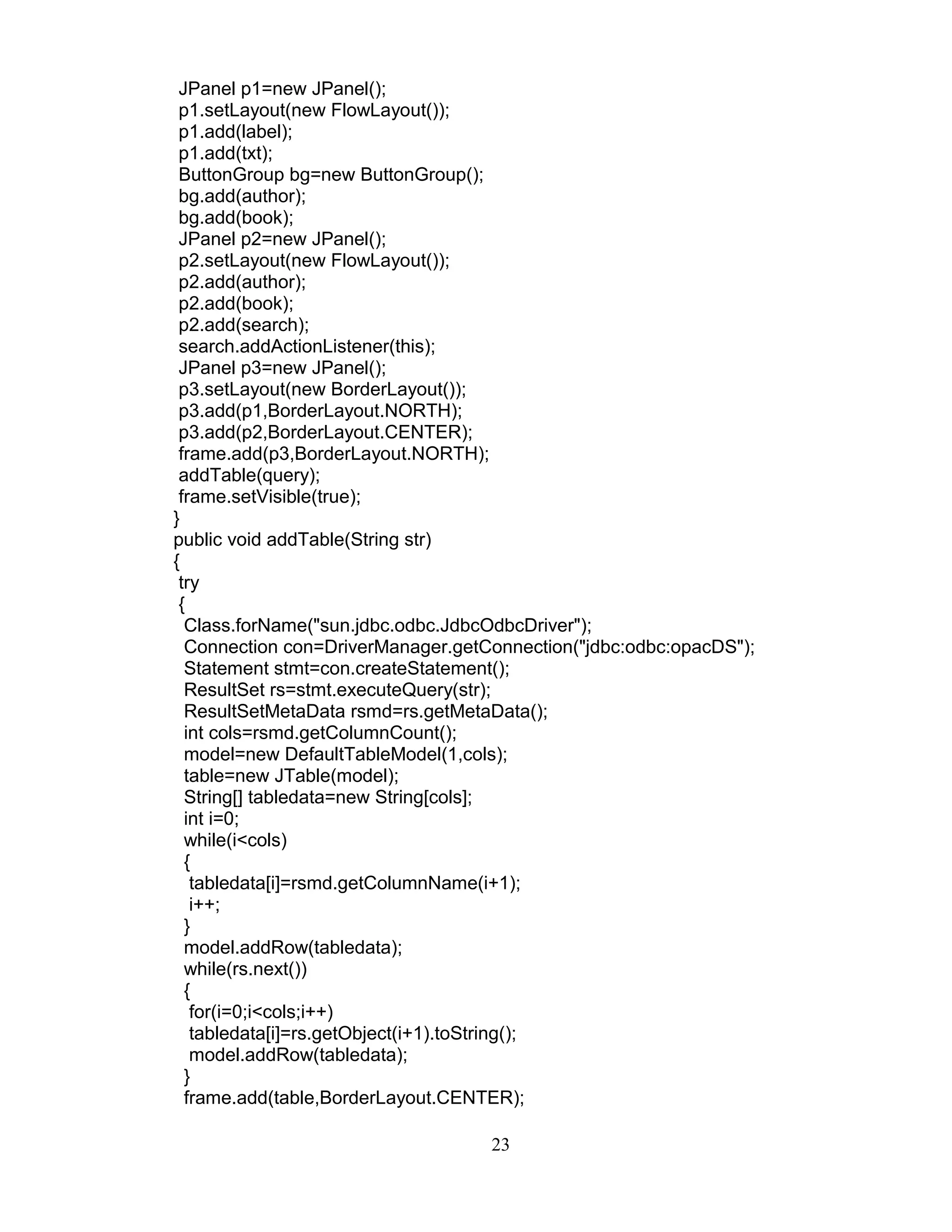 JPanel p1=new JPanel();
p1.setLayout(new FlowLayout());
p1.add(label);
p1.add(txt);
ButtonGroup bg=new ButtonGroup();
bg.add(author);
bg.add(book);
JPanel p2=new JPanel();
p2.setLayout(new FlowLayout());
p2.add(author);
p2.add(book);
p2.add(search);
search.addActionListener(this);
JPanel p3=new JPanel();
p3.setLayout(new BorderLayout());
p3.add(p1,BorderLayout.NORTH);
p3.add(p2,BorderLayout.CENTER);
frame.add(p3,BorderLayout.NORTH);
addTable(query);
frame.setVisible(true);
}
public void addTable(String str)
{
try
{
Class.forName("sun.jdbc.odbc.JdbcOdbcDriver");
Connection con=DriverManager.getConnection("jdbc:odbc:opacDS");
Statement stmt=con.createStatement();
ResultSet rs=stmt.executeQuery(str);
ResultSetMetaData rsmd=rs.getMetaData();
int cols=rsmd.getColumnCount();
model=new DefaultTableModel(1,cols);
table=new JTable(model);
String[] tabledata=new String[cols];
int i=0;
while(i<cols)
{
tabledata[i]=rsmd.getColumnName(i+1);
i++;
}
model.addRow(tabledata);
while(rs.next())
{
for(i=0;i<cols;i++)
tabledata[i]=rs.getObject(i+1).toString();
model.addRow(tabledata);
}
frame.add(table,BorderLayout.CENTER);
23
 
