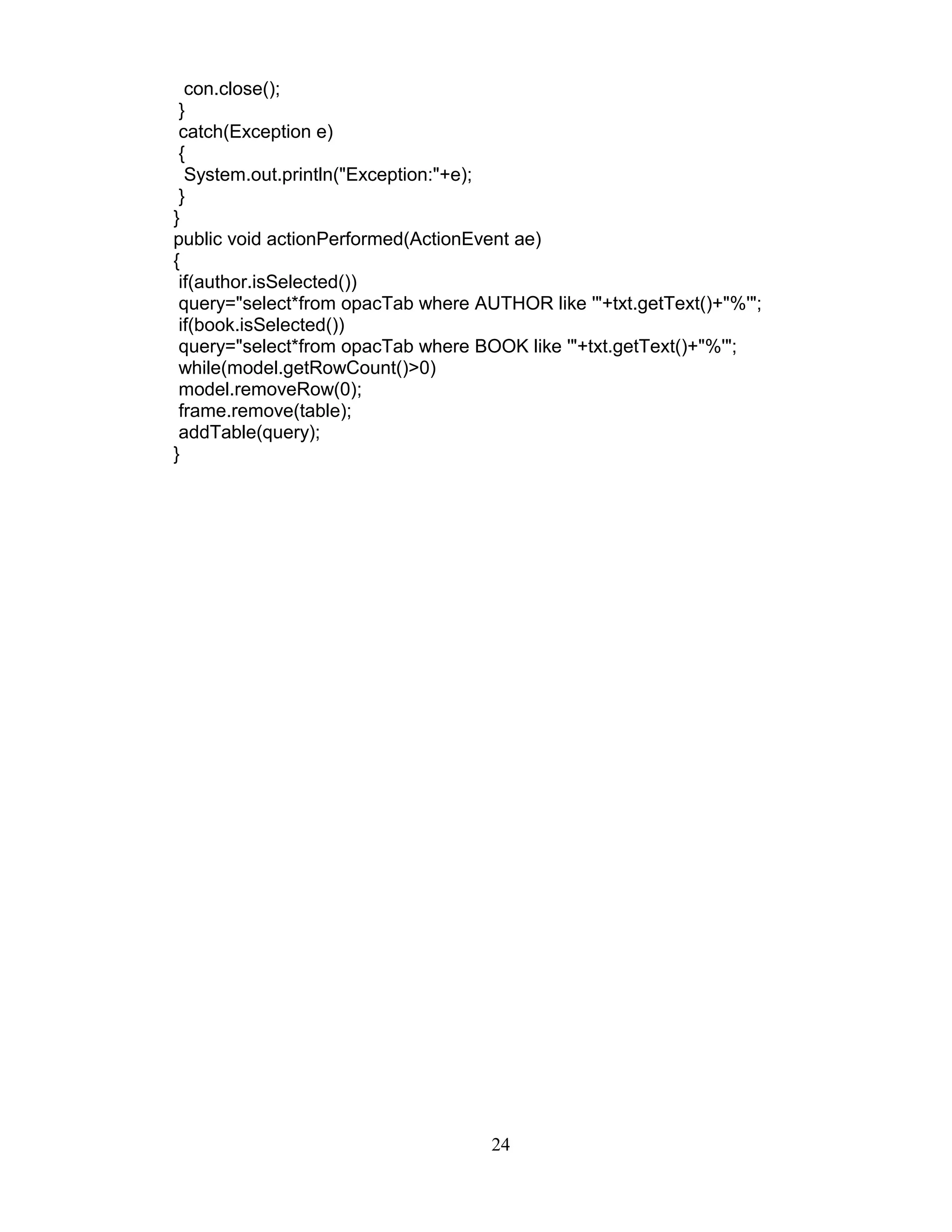 con.close();
}
catch(Exception e)
{
System.out.println("Exception:"+e);
}
}
public void actionPerformed(ActionEvent ae)
{
if(author.isSelected())
query="select*from opacTab where AUTHOR like '"+txt.getText()+"%'";
if(book.isSelected())
query="select*from opacTab where BOOK like '"+txt.getText()+"%'";
while(model.getRowCount()>0)
model.removeRow(0);
frame.remove(table);
addTable(query);
}
24
 