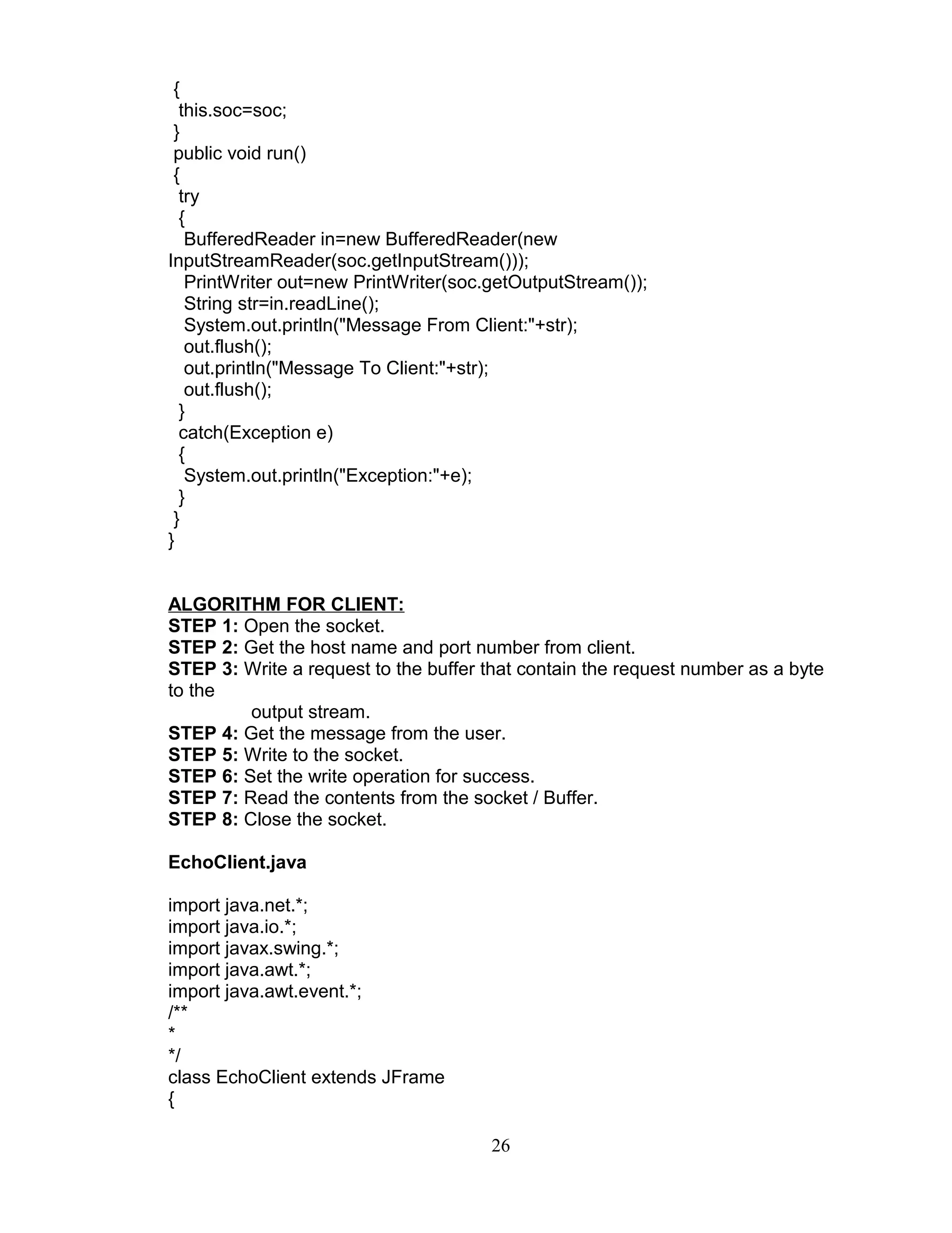 {
this.soc=soc;
}
public void run()
{
try
{
BufferedReader in=new BufferedReader(new
InputStreamReader(soc.getInputStream()));
PrintWriter out=new PrintWriter(soc.getOutputStream());
String str=in.readLine();
System.out.println("Message From Client:"+str);
out.flush();
out.println("Message To Client:"+str);
out.flush();
}
catch(Exception e)
{
System.out.println("Exception:"+e);
}
}
}
ALGORITHM FOR CLIENT:
STEP 1: Open the socket.
STEP 2: Get the host name and port number from client.
STEP 3: Write a request to the buffer that contain the request number as a byte
to the
output stream.
STEP 4: Get the message from the user.
STEP 5: Write to the socket.
STEP 6: Set the write operation for success.
STEP 7: Read the contents from the socket / Buffer.
STEP 8: Close the socket.
EchoClient.java
import java.net.*;
import java.io.*;
import javax.swing.*;
import java.awt.*;
import java.awt.event.*;
/**
*
*/
class EchoClient extends JFrame
{
26
 