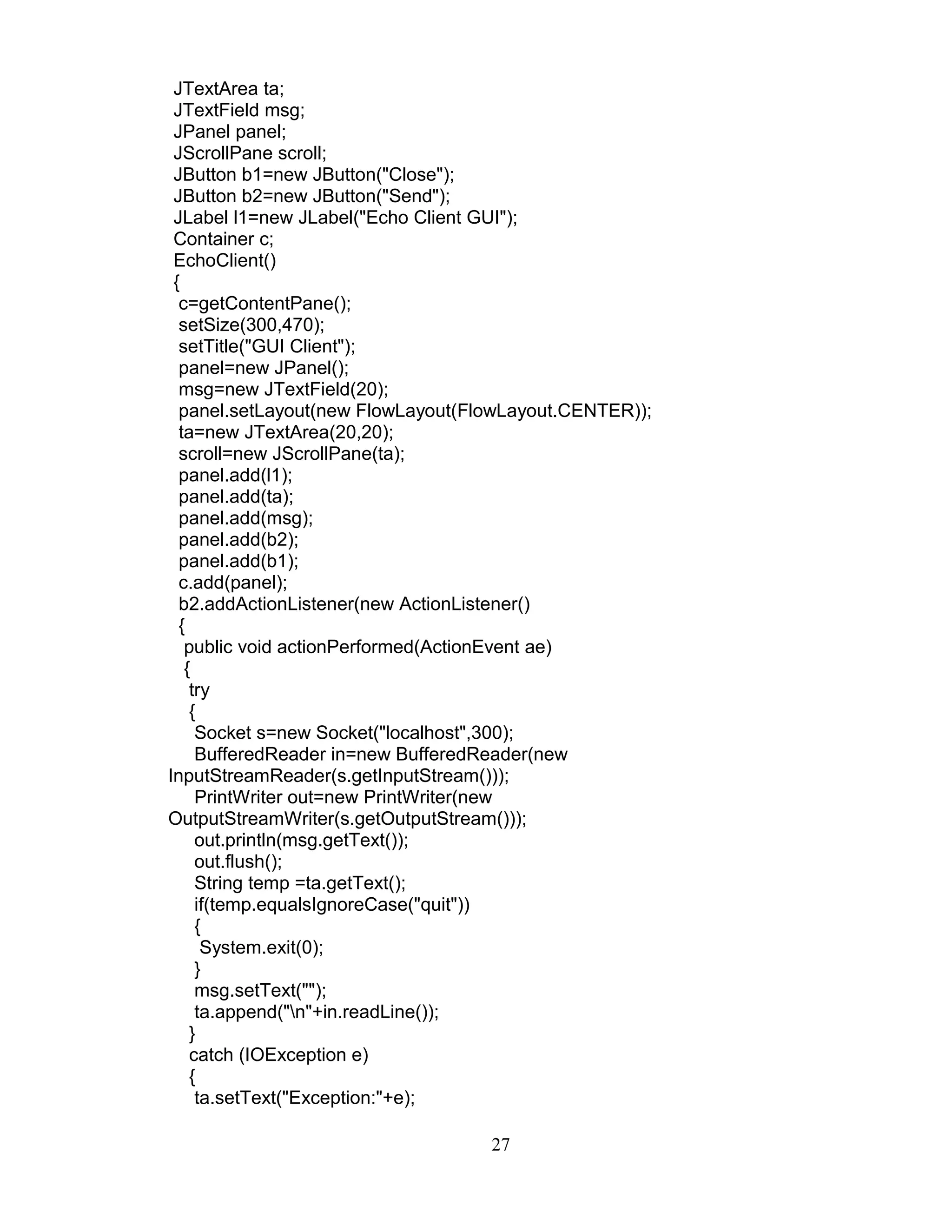 JTextArea ta;
JTextField msg;
JPanel panel;
JScrollPane scroll;
JButton b1=new JButton("Close");
JButton b2=new JButton("Send");
JLabel l1=new JLabel("Echo Client GUI");
Container c;
EchoClient()
{
c=getContentPane();
setSize(300,470);
setTitle("GUI Client");
panel=new JPanel();
msg=new JTextField(20);
panel.setLayout(new FlowLayout(FlowLayout.CENTER));
ta=new JTextArea(20,20);
scroll=new JScrollPane(ta);
panel.add(l1);
panel.add(ta);
panel.add(msg);
panel.add(b2);
panel.add(b1);
c.add(panel);
b2.addActionListener(new ActionListener()
{
public void actionPerformed(ActionEvent ae)
{
try
{
Socket s=new Socket("localhost",300);
BufferedReader in=new BufferedReader(new
InputStreamReader(s.getInputStream()));
PrintWriter out=new PrintWriter(new
OutputStreamWriter(s.getOutputStream()));
out.println(msg.getText());
out.flush();
String temp =ta.getText();
if(temp.equalsIgnoreCase("quit"))
{
System.exit(0);
}
msg.setText("");
ta.append("n"+in.readLine());
}
catch (IOException e)
{
ta.setText("Exception:"+e);
27
 