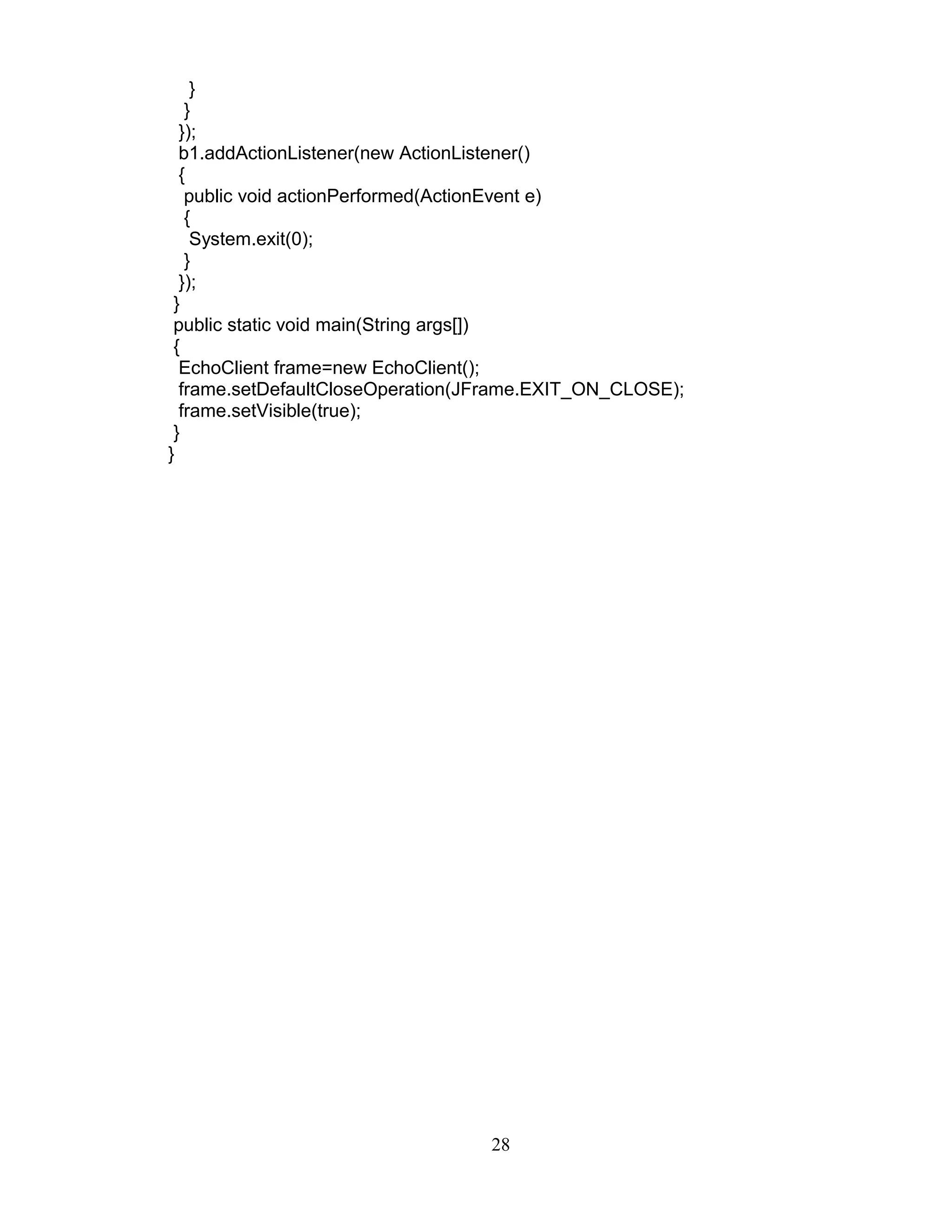 }
}
});
b1.addActionListener(new ActionListener()
{
public void actionPerformed(ActionEvent e)
{
System.exit(0);
}
});
}
public static void main(String args[])
{
EchoClient frame=new EchoClient();
frame.setDefaultCloseOperation(JFrame.EXIT_ON_CLOSE);
frame.setVisible(true);
}
}
28
 