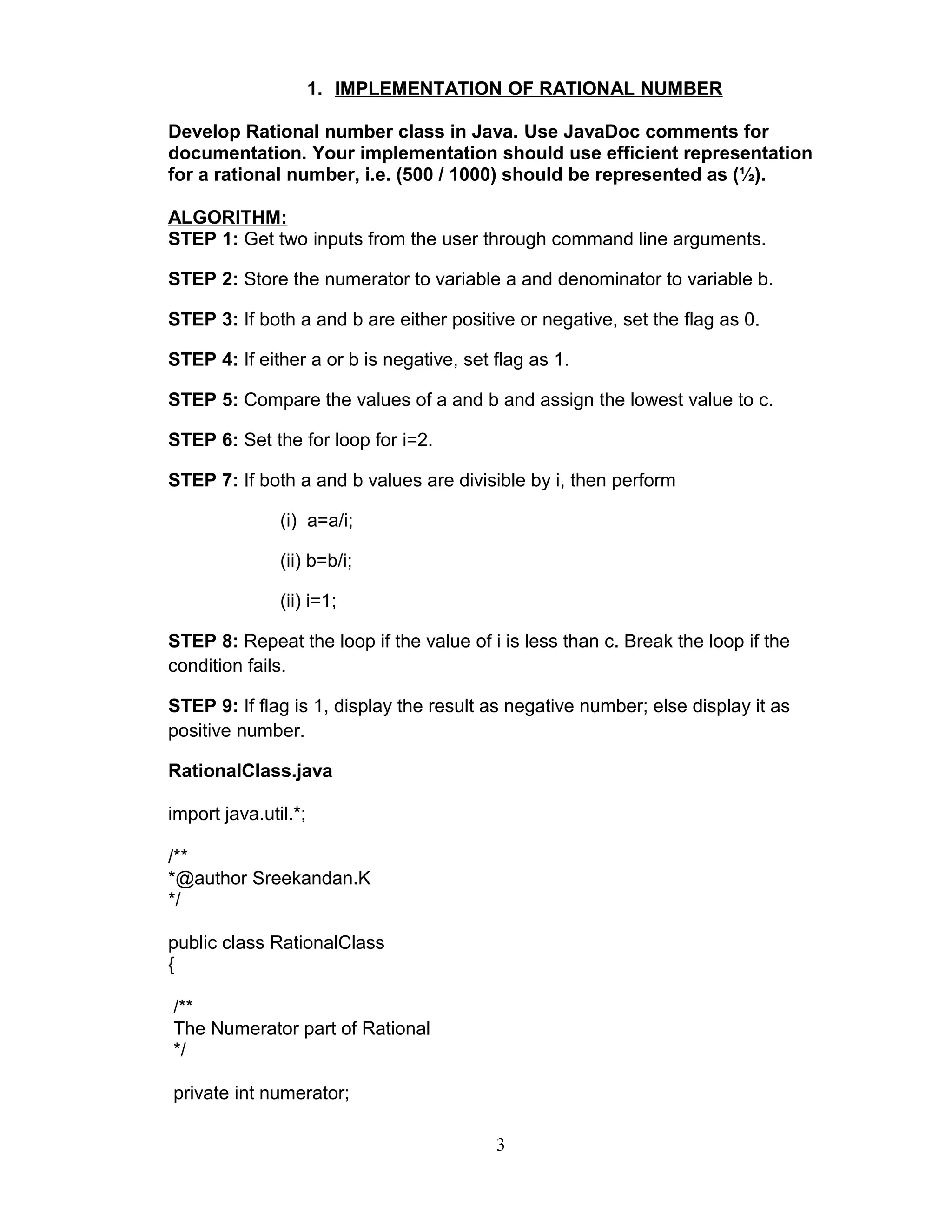1. IMPLEMENTATION OF RATIONAL NUMBER
Develop Rational number class in Java. Use JavaDoc comments for
documentation. Your implementation should use efficient representation
for a rational number, i.e. (500 / 1000) should be represented as (½).
ALGORITHM:
STEP 1: Get two inputs from the user through command line arguments.
STEP 2: Store the numerator to variable a and denominator to variable b.
STEP 3: If both a and b are either positive or negative, set the flag as 0.
STEP 4: If either a or b is negative, set flag as 1.
STEP 5: Compare the values of a and b and assign the lowest value to c.
STEP 6: Set the for loop for i=2.
STEP 7: If both a and b values are divisible by i, then perform
(i) a=a/i;
(ii) b=b/i;
(ii) i=1;
STEP 8: Repeat the loop if the value of i is less than c. Break the loop if the
condition fails.
STEP 9: If flag is 1, display the result as negative number; else display it as
positive number.
RationalClass.java
import java.util.*;
/**
*@author Sreekandan.K
*/
public class RationalClass
{
/**
The Numerator part of Rational
*/
private int numerator;
3
 