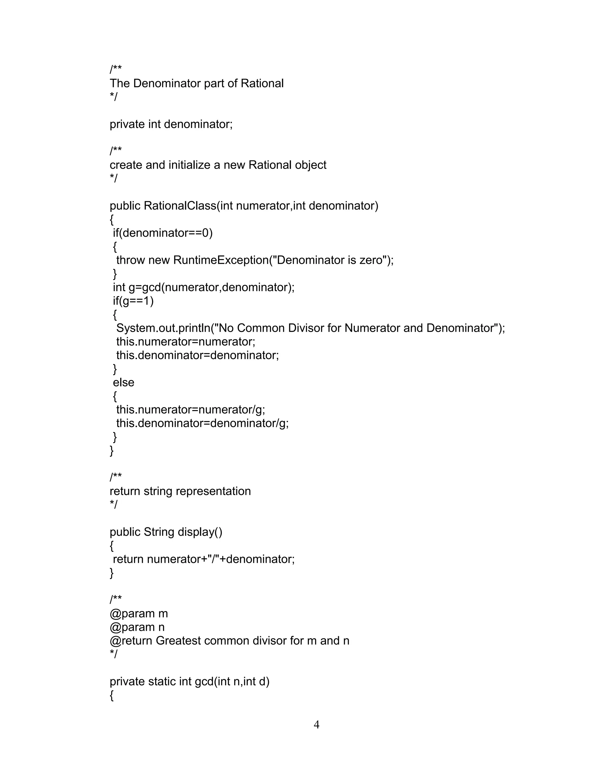 /**
The Denominator part of Rational
*/
private int denominator;
/**
create and initialize a new Rational object
*/
public RationalClass(int numerator,int denominator)
{
if(denominator==0)
{
throw new RuntimeException("Denominator is zero");
}
int g=gcd(numerator,denominator);
if(g==1)
{
System.out.println("No Common Divisor for Numerator and Denominator");
this.numerator=numerator;
this.denominator=denominator;
}
else
{
this.numerator=numerator/g;
this.denominator=denominator/g;
}
}
/**
return string representation
*/
public String display()
{
return numerator+"/"+denominator;
}
/**
@param m
@param n
@return Greatest common divisor for m and n
*/
private static int gcd(int n,int d)
{
4
 