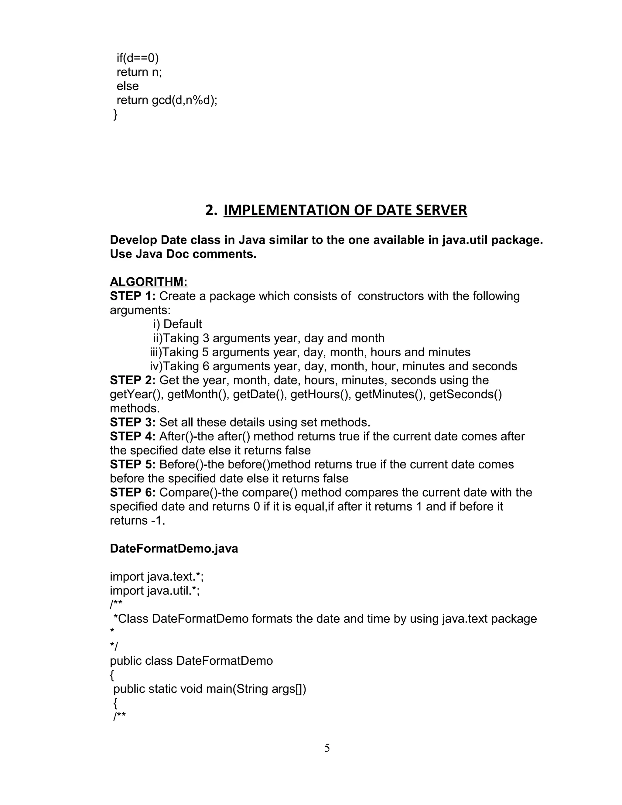 if(d==0)
return n;
else
return gcd(d,n%d);
}
2. IMPLEMENTATION OF DATE SERVER
Develop Date class in Java similar to the one available in java.util package.
Use Java Doc comments.
ALGORITHM:
STEP 1: Create a package which consists of constructors with the following
arguments:
i) Default
ii)Taking 3 arguments year, day and month
iii)Taking 5 arguments year, day, month, hours and minutes
iv)Taking 6 arguments year, day, month, hour, minutes and seconds
STEP 2: Get the year, month, date, hours, minutes, seconds using the
getYear(), getMonth(), getDate(), getHours(), getMinutes(), getSeconds()
methods.
STEP 3: Set all these details using set methods.
STEP 4: After()-the after() method returns true if the current date comes after
the specified date else it returns false
STEP 5: Before()-the before()method returns true if the current date comes
before the specified date else it returns false
STEP 6: Compare()-the compare() method compares the current date with the
specified date and returns 0 if it is equal,if after it returns 1 and if before it
returns -1.
DateFormatDemo.java
import java.text.*;
import java.util.*;
/**
*Class DateFormatDemo formats the date and time by using java.text package
*
*/
public class DateFormatDemo
{
public static void main(String args[])
{
/**
5
 