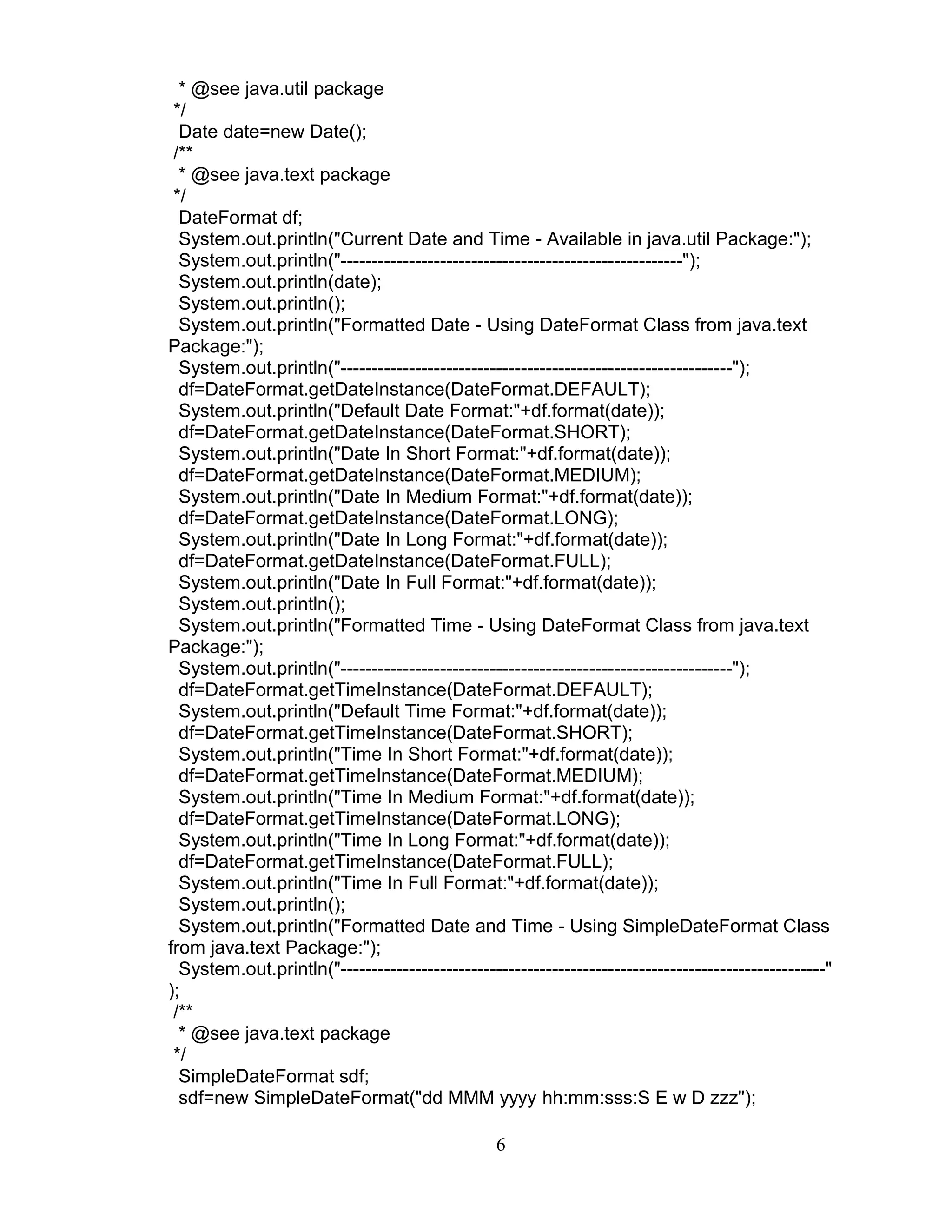 * @see java.util package
*/
Date date=new Date();
/**
* @see java.text package
*/
DateFormat df;
System.out.println("Current Date and Time - Available in java.util Package:");
System.out.println("-------------------------------------------------------");
System.out.println(date);
System.out.println();
System.out.println("Formatted Date - Using DateFormat Class from java.text
Package:");
System.out.println("---------------------------------------------------------------");
df=DateFormat.getDateInstance(DateFormat.DEFAULT);
System.out.println("Default Date Format:"+df.format(date));
df=DateFormat.getDateInstance(DateFormat.SHORT);
System.out.println("Date In Short Format:"+df.format(date));
df=DateFormat.getDateInstance(DateFormat.MEDIUM);
System.out.println("Date In Medium Format:"+df.format(date));
df=DateFormat.getDateInstance(DateFormat.LONG);
System.out.println("Date In Long Format:"+df.format(date));
df=DateFormat.getDateInstance(DateFormat.FULL);
System.out.println("Date In Full Format:"+df.format(date));
System.out.println();
System.out.println("Formatted Time - Using DateFormat Class from java.text
Package:");
System.out.println("---------------------------------------------------------------");
df=DateFormat.getTimeInstance(DateFormat.DEFAULT);
System.out.println("Default Time Format:"+df.format(date));
df=DateFormat.getTimeInstance(DateFormat.SHORT);
System.out.println("Time In Short Format:"+df.format(date));
df=DateFormat.getTimeInstance(DateFormat.MEDIUM);
System.out.println("Time In Medium Format:"+df.format(date));
df=DateFormat.getTimeInstance(DateFormat.LONG);
System.out.println("Time In Long Format:"+df.format(date));
df=DateFormat.getTimeInstance(DateFormat.FULL);
System.out.println("Time In Full Format:"+df.format(date));
System.out.println();
System.out.println("Formatted Date and Time - Using SimpleDateFormat Class
from java.text Package:");
System.out.println("------------------------------------------------------------------------------"
);
/**
* @see java.text package
*/
SimpleDateFormat sdf;
sdf=new SimpleDateFormat("dd MMM yyyy hh:mm:sss:S E w D zzz");
6
 