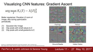 Fei-Fei Li & Justin Johnson & Serena Yeung Lecture 11 - May 10, 201727
Visualizing CNN features: Gradient Ascent
Better regularizer: Penalize L2 norm of
image; also during optimization
periodically
(1) Gaussian blur image
(2) Clip pixels with small values to 0
(3) Clip pixels with small gradients to 0
Yosinski et al, “Understanding Neural Networks Through Deep Visualization”, ICML DL Workshop 2014.
Figure copyright Jason Yosinski, Jeff Clune, Anh Nguyen, Thomas Fuchs, and Hod Lipson, 2014. Reproduced with permission.
 