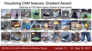 Fei-Fei Li & Justin Johnson & Serena Yeung Lecture 11 - May 10, 201733
Visualizing CNN features: Gradient Ascent
Nguyen et al, “Synthesizing the preferred inputs for neurons in neural networks via deep generator networks,” NIPS 2016
Figure copyright Nguyen et al, 2016; reproduced with permission.
Optimize in FC6 latent space instead of pixel space:
 