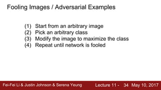 Fei-Fei Li & Justin Johnson & Serena Yeung Lecture 11 - May 10, 201734
Fooling Images / Adversarial Examples
(1) Start from an arbitrary image
(2) Pick an arbitrary class
(3) Modify the image to maximize the class
(4) Repeat until network is fooled
 