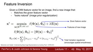 Fei-Fei Li & Justin Johnson & Serena Yeung Lecture 11 - May 10, 201749
Feature Inversion
Given a CNN feature vector for an image, find a new image that:
- Matches the given feature vector
- “looks natural” (image prior regularization)
Mahendran and Vedaldi, “Understanding Deep Image Representations by Inverting Them”, CVPR 2015
Given feature vector
Features of new image
Total Variation regularizer
(encourages spatial smoothness)
 