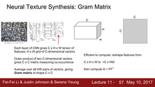 Fei-Fei Li & Justin Johnson & Serena Yeung Lecture 11 - May 10, 201757
Neural Texture Synthesis: Gram Matrix
Each layer of CNN gives C x H x W tensor of
features; H x W grid of C-dimensional vectors
Outer product of two C-dimensional vectors
gives C x C matrix measuring co-occurrence
Average over all HW pairs of vectors, giving
Gram matrix of shape C x C
This image is in the public domain.
w
H
C
C
C
Efficient to compute; reshape features from
C x H x W to =C x HW
then compute G = FFT
 