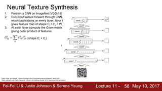 Fei-Fei Li & Justin Johnson & Serena Yeung Lecture 11 - May 10, 201758
Gatys, Ecker, and Bethge, “Texture Synthesis Using Convolutional Neural Networks”, NIPS 2015
Figure copyright Leon Gatys, Alexander S. Ecker, and Matthias Bethge, 2015. Reproduced with permission.
Neural Texture Synthesis
1. Pretrain a CNN on ImageNet (VGG-19)
2. Run input texture forward through CNN,
record activations on every layer; layer i
gives feature map of shape Ci
× Hi
× Wi
3. At each layer compute the Gram matrix
giving outer product of features:
(shape Ci
× Ci
)
4. Initialize generated image from random
noise
5. Pass generated image through CNN,
compute Gram matrix on each layer
6. Compute loss: weighted sum of L2
distance between Gram matrices
7. Backprop to get gradient on image
8. Make gradient step on image
9. GOTO 5
 