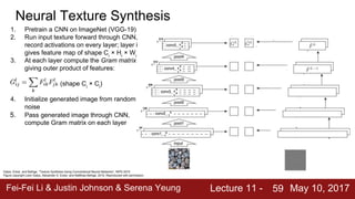 Fei-Fei Li & Justin Johnson & Serena Yeung Lecture 11 - May 10, 201759
Gatys, Ecker, and Bethge, “Texture Synthesis Using Convolutional Neural Networks”, NIPS 2015
Figure copyright Leon Gatys, Alexander S. Ecker, and Matthias Bethge, 2015. Reproduced with permission.
Neural Texture Synthesis
1. Pretrain a CNN on ImageNet (VGG-19)
2. Run input texture forward through CNN,
record activations on every layer; layer i
gives feature map of shape Ci
× Hi
× Wi
3. At each layer compute the Gram matrix
giving outer product of features:
(shape Ci
× Ci
)
4. Initialize generated image from random
noise
5. Pass generated image through CNN,
compute Gram matrix on each layer
6. Compute loss: weighted sum of L2
distance between Gram matrices
7. Backprop to get gradient on image
8. Make gradient step on image
9. GOTO 5
 