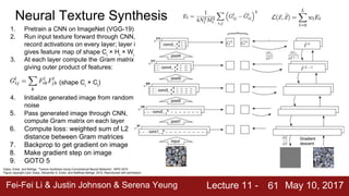 Fei-Fei Li & Justin Johnson & Serena Yeung Lecture 11 - May 10, 201761
Gatys, Ecker, and Bethge, “Texture Synthesis Using Convolutional Neural Networks”, NIPS 2015
Figure copyright Leon Gatys, Alexander S. Ecker, and Matthias Bethge, 2015. Reproduced with permission.
Neural Texture Synthesis
1. Pretrain a CNN on ImageNet (VGG-19)
2. Run input texture forward through CNN,
record activations on every layer; layer i
gives feature map of shape Ci
× Hi
× Wi
3. At each layer compute the Gram matrix
giving outer product of features:
(shape Ci
× Ci
)
4. Initialize generated image from random
noise
5. Pass generated image through CNN,
compute Gram matrix on each layer
6. Compute loss: weighted sum of L2
distance between Gram matrices
7. Backprop to get gradient on image
8. Make gradient step on image
9. GOTO 5
 