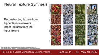 Fei-Fei Li & Justin Johnson & Serena Yeung Lecture 11 - May 10, 201762
Neural Texture Synthesis
Gatys, Ecker, and Bethge, “Texture Synthesis Using Convolutional Neural Networks”, NIPS 2015
Figure copyright Leon Gatys, Alexander S. Ecker, and Matthias Bethge, 2015. Reproduced with permission.
Reconstructing texture from
higher layers recovers
larger features from the
input texture
 