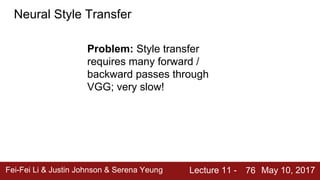 Fei-Fei Li & Justin Johnson & Serena Yeung Lecture 11 - May 10, 201776
Neural Style Transfer
Problem: Style transfer
requires many forward /
backward passes through
VGG; very slow!
 
